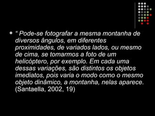 “  Pode-se fotografar a mesma montanha de diversos ângulos, em diferentes proximidades, de variados lados, ou mesmo de cima, se tomarmos a foto de um helicóptero, por exemplo. Em cada uma dessas variações, são distintos os objetos imediatos, pois varia o modo como o mesmo objeto dinâmico, a montanha, nelas aparece . (Santaella, 2002, 19) 