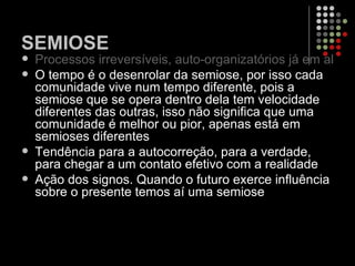 SEMIOSE Processos irreversíveis, auto-organizatórios já em algumas reações. O tempo é o desenrolar da semiose, por isso cada comunidade vive num tempo diferente, pois a semiose que se opera dentro dela tem velocidade diferentes das outras, isso não significa que uma comunidade é melhor ou pior, apenas está em semioses diferentes  Tendência para a autocorreção, para a verdade, para chegar a um contato efetivo com a realidade  Ação dos signos. Quando o futuro exerce influência sobre o presente temos aí uma semiose 