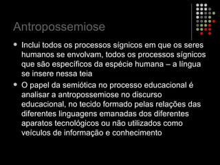 Antropossemiose Inclui todos os processos sígnicos em que os seres humanos se envolvam, todos os processos sígnicos que são específicos da espécie humana – a língua se insere nessa teia O papel da semiótica no processo educacional é analisar a antropossemiose no discurso educacional, no tecido formado pelas relações das diferentes linguagens emanadas dos diferentes aparatos tecnológicos ou não utilizados como veículos de informação e conhecimento 