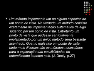 Um método implementa um ou alguns aspectos de um ponto de vista. Na verdade um método consiste exatamente na implementação sistemática de algo sugerido por um ponto de vista. Entretanto um ponto de vista que pudesse ser totalmente implementado por um único método seria bastante acanhado. Quanto mais rico um ponto de vista, tanto mais diversos são os métodos necessários para a exploração das possibilidades de entendimento latentes nele.  (J. Deely, p.27) 
