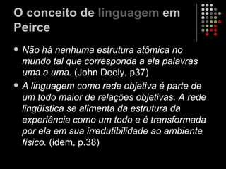 O conceito de  linguagem  em Peirce Não há nenhuma estrutura atômica no mundo tal que corresponda a ela palavras uma a uma.  (John Deely, p37) A linguagem como rede objetiva é parte de um todo maior de relações objetivas. A rede lingüística se alimenta da estrutura da experiência como um todo e é transformada por ela em sua irredutibilidade ao ambiente físico.  (idem, p.38) 