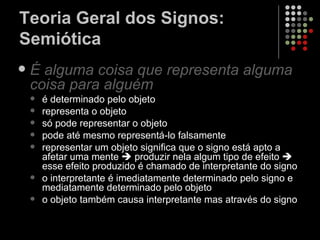 Teoria Geral dos Signos: Semiótica É  alguma   coisa   que   representa   alguma   coisa   para   alguém   é determinado pelo objeto representa o objeto só pode representar o objeto pode até mesmo representá-lo falsamente representar um objeto significa que o signo está apto a afetar uma mente    produzir nela algum tipo de efeito    esse efeito produzido é chamado de interpretante do signo o interpretante é imediatamente determinado pelo signo e mediatamente determinado pelo objeto o objeto também causa interpretante mas através do signo 