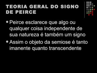 TEORIA GERAL DO SIGNO DE PEIRCE Peirce esclarece que algo ou qualquer coisa independente de sua natureza é também um signo Assim o objeto da semiose é tanto imanente quanto transcendente 