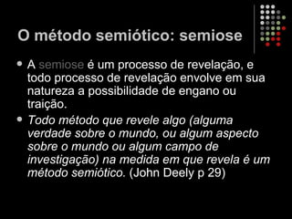 A  semiose  é um processo de revelação, e todo processo de revelação envolve em sua natureza a possibilidade de engano ou traição. Todo método que revele algo (alguma verdade sobre o mundo, ou algum aspecto sobre o mundo ou algum campo de investigação) na medida em que revela é um método semiótico.  (John Deely p 29) O método semiótico: semiose 