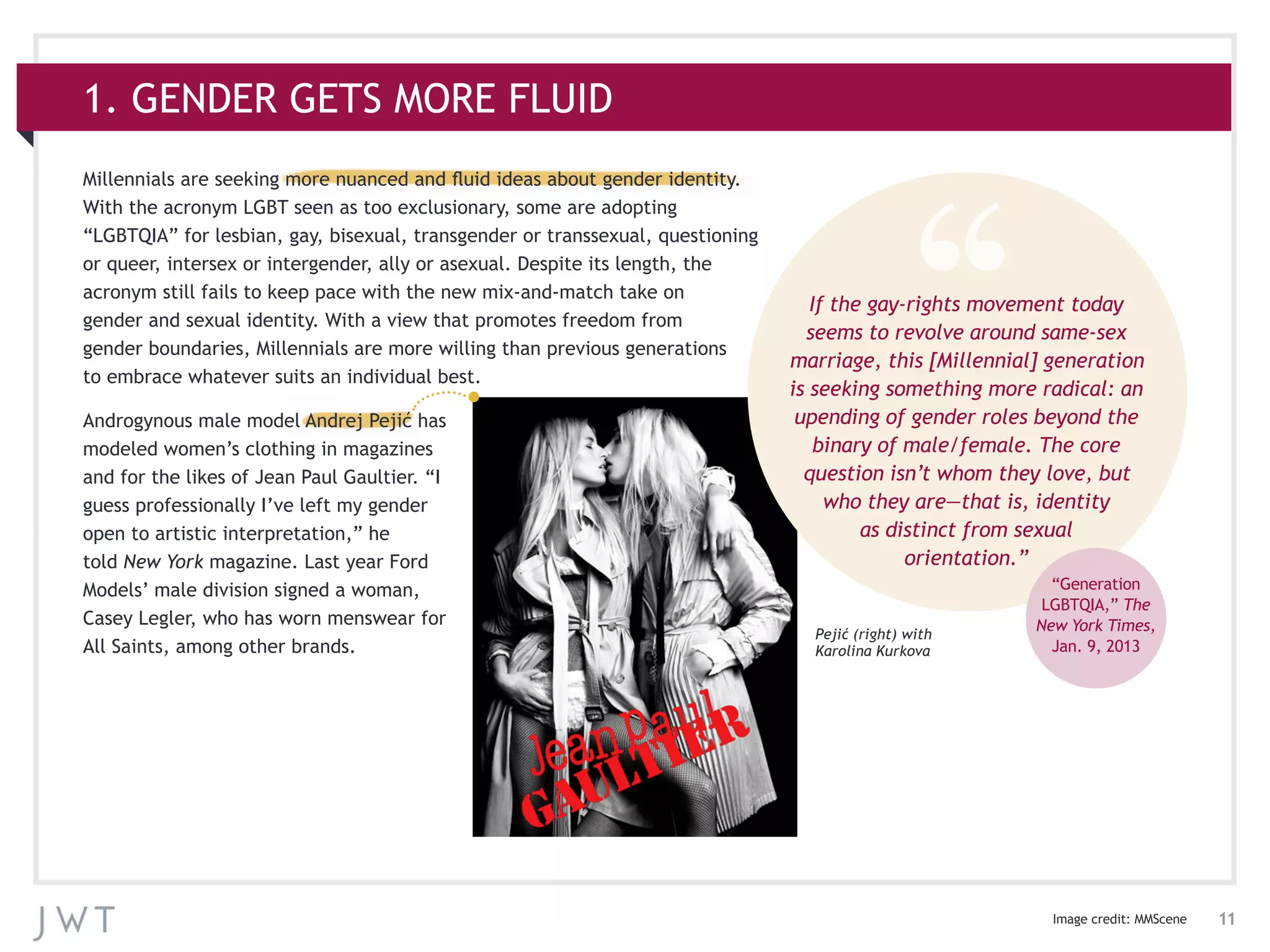 11
1. GENDER GETS MORE FLUID
Millennials are seeking more nuanced and fluid ideas about gender identity.
With the acronym LGBT seen as too exclusionary, some are adopting
“LGBTQIA” for lesbian, gay, bisexual, transgender or transsexual, questioning
or queer, intersex or intergender, ally or asexual. Despite its length, the
acronym still fails to keep pace with the new mix-and-match take on
gender and sexual identity. With a view that promotes freedom from
gender boundaries, Millennials are more willing than previous generations
to embrace whatever suits an individual best.
Androgynous male model Andrej Pejić has
modeled women’s clothing in magazines
and for the likes of Jean Paul Gaultier. “I
guess professionally I’ve left my gender
open to artistic interpretation,” he
told New York magazine. Last year Ford
Models’ male division signed a woman,
Casey Legler, who has worn menswear for
All Saints, among other brands.
If the gay-rights movement today
seems to revolve around same-sex
marriage, this [Millennial] generation
is seeking something more radical: an
upending of gender roles beyond the
binary of male/female. The core
question isn’t whom they love, but
who they are—that is, identity
as distinct from sexual
orientation.”
“Generation
LGBTQIA,” The
New York Times,
Jan. 9, 2013
Pejić (right) with
Karolina Kurkova
Image credit: MMScene
 