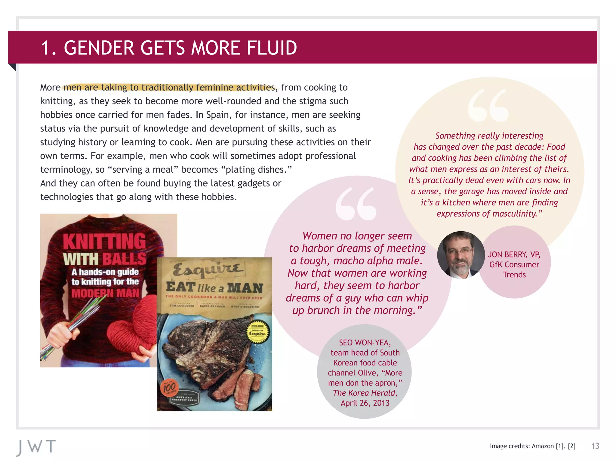 13
1. GENDER GETS MORE FLUID
More men are taking to traditionally feminine activities, from cooking to
knitting, as they seek to become more well-rounded and the stigma such
hobbies once carried for men fades. In Spain, for instance, men are seeking
status via the pursuit of knowledge and development of skills, such as
studying history or learning to cook. Men are pursuing these activities on their
own terms. For example, men who cook will sometimes adopt professional
terminology, so “serving a meal” becomes “plating dishes.”
And they can often be found buying the latest gadgets or
technologies that go along with these hobbies.
Image credits: Amazon [1], [2]
Women no longer seem
to harbor dreams of meeting
a tough, macho alpha male.
Now that women are working
hard, they seem to harbor
dreams of a guy who can whip
up brunch in the morning.”
SEO WON-YEA,
team head of South
Korean food cable
channel Olive, “More
men don the apron,”
The Korea Herald,
April 26, 2013
Something really interesting
has changed over the past decade: Food
and cooking has been climbing the list of
what men express as an interest of theirs.
It’s practically dead even with cars now. In
a sense, the garage has moved inside and
it’s a kitchen where men are finding
expressions of masculinity.”
JON BERRY, VP,
GfK Consumer
Trends
 