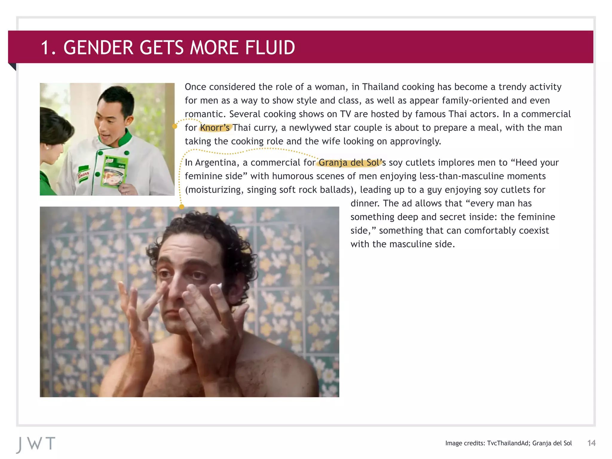14
1. GENDER GETS MORE FLUID
Once considered the role of a woman, in Thailand cooking has become a trendy activity
for men as a way to show style and class, as well as appear family-oriented and even
romantic. Several cooking shows on TV are hosted by famous Thai actors. In a commercial
for Knorr’s Thai curry, a newlywed star couple is about to prepare a meal, with the man
taking the cooking role and the wife looking on approvingly.
In Argentina, a commercial for Granja del Sol’s soy cutlets implores men to “Heed your
feminine side” with humorous scenes of men enjoying less-than-masculine moments
(moisturizing, singing soft rock ballads), leading up to a guy enjoying soy cutlets for
dinner. The ad allows that “every man has
something deep and secret inside: the feminine
side,” something that can comfortably coexist
with the masculine side.
Image credits: TvcThailandAd; Granja del Sol
 