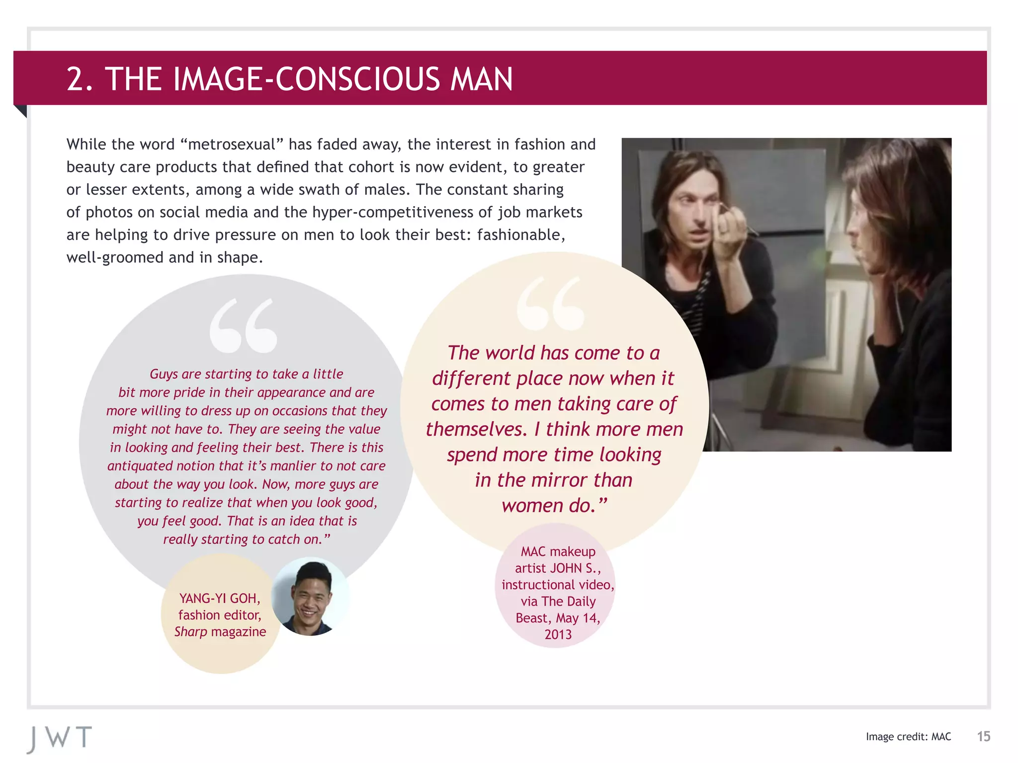 15Image credit: MAC
While the word “metrosexual” has faded away, the interest in fashion and
beauty care products that defined that cohort is now evident, to greater
or lesser extents, among a wide swath of males. The constant sharing
of photos on social media and the hyper-competitiveness of job markets
are helping to drive pressure on men to look their best: fashionable,
well-groomed and in shape.
2. THE IMAGE-CONSCIOUS MAN
Guys are starting to take a little
bit more pride in their appearance and are
more willing to dress up on occasions that they
might not have to. They are seeing the value
in looking and feeling their best. There is this
antiquated notion that it’s manlier to not care
about the way you look. Now, more guys are
starting to realize that when you look good,
you feel good. That is an idea that is
really starting to catch on.”
YANG-YI GOH,
fashion editor,
Sharp magazine
The world has come to a
different place now when it
comes to men taking care of
themselves. I think more men
spend more time looking
in the mirror than
women do.”
MAC makeup
artist JOHN S.,
instructional video,
via The Daily
Beast, May 14,
2013
 