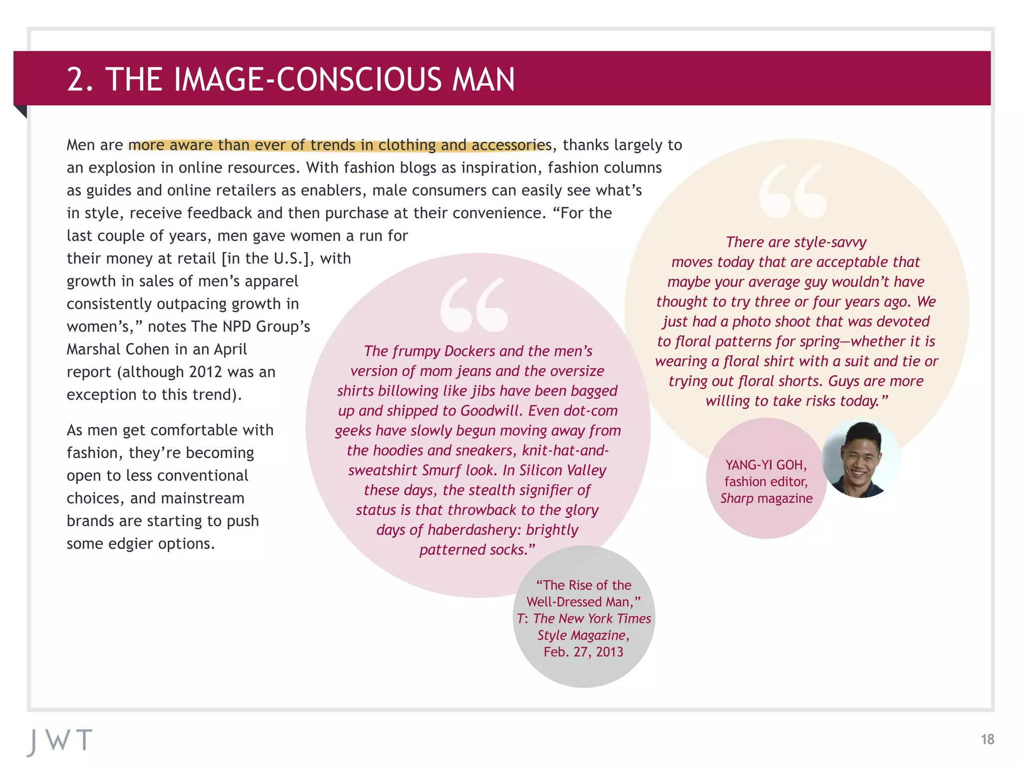 18
Men are more aware than ever of trends in clothing and accessories, thanks largely to
an explosion in online resources. With fashion blogs as inspiration, fashion columns
as guides and online retailers as enablers, male consumers can easily see what’s
in style, receive feedback and then purchase at their convenience. “For the
last couple of years, men gave women a run for
their money at retail [in the U.S.], with
growth in sales of men’s apparel
consistently outpacing growth in
women’s,” notes The NPD Group’s
Marshal Cohen in an April
report (although 2012 was an
exception to this trend).
As men get comfortable with
fashion, they’re becoming
open to less conventional
choices, and mainstream
brands are starting to push
some edgier options.
2. THE IMAGE-CONSCIOUS MAN
There are style-savvy
moves today that are acceptable that
maybe your average guy wouldn’t have
thought to try three or four years ago. We
just had a photo shoot that was devoted
to floral patterns for spring—whether it is
wearing a floral shirt with a suit and tie or
trying out floral shorts. Guys are more
willing to take risks today.”
YANG-YI GOH,
fashion editor,
Sharp magazine
The frumpy Dockers and the men’s
version of mom jeans and the oversize
shirts billowing like jibs have been bagged
up and shipped to Goodwill. Even dot-com
geeks have slowly begun moving away from
the hoodies and sneakers, knit-hat-and-
sweatshirt Smurf look. In Silicon Valley
these days, the stealth signifier of
status is that throwback to the glory
days of haberdashery: brightly
patterned socks.”
“The Rise of the
Well-Dressed Man,”
T: The New York Times
Style Magazine,
Feb. 27, 2013
 