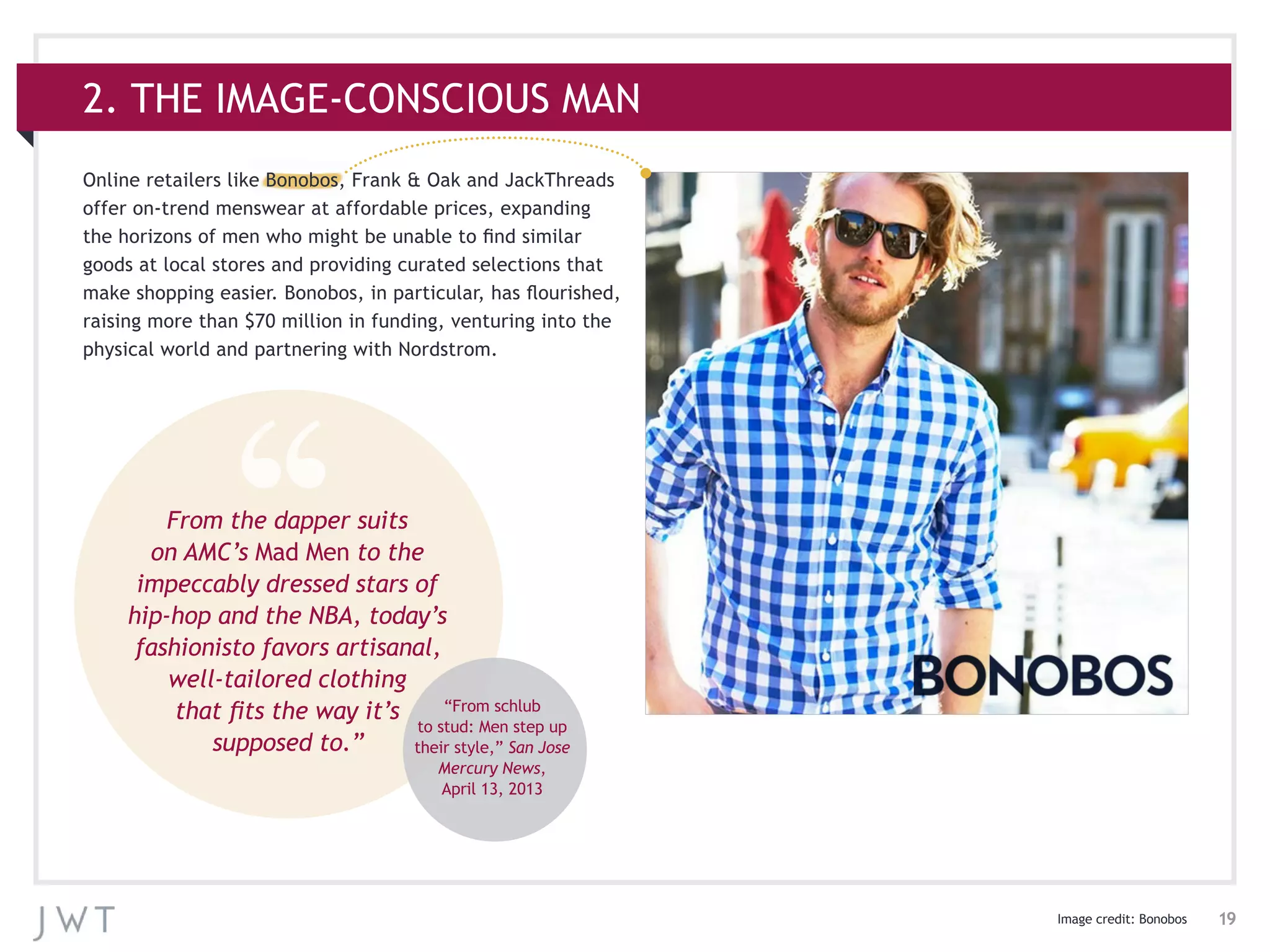 19
Online retailers like Bonobos, Frank & Oak and JackThreads
offer on-trend menswear at affordable prices, expanding
the horizons of men who might be unable to find similar
goods at local stores and providing curated selections that
make shopping easier. Bonobos, in particular, has flourished,
raising more than $70 million in funding, venturing into the
physical world and partnering with Nordstrom.
2. THE IMAGE-CONSCIOUS MAN
Image credit: Bonobos
From the dapper suits
on AMC’s Mad Men to the
impeccably dressed stars of
hip-hop and the NBA, today’s
fashionisto favors artisanal,
well-tailored clothing
that fits the way it’s
supposed to.”
“From schlub
to stud: Men step up
their style,” San Jose
Mercury News,
April 13, 2013
 