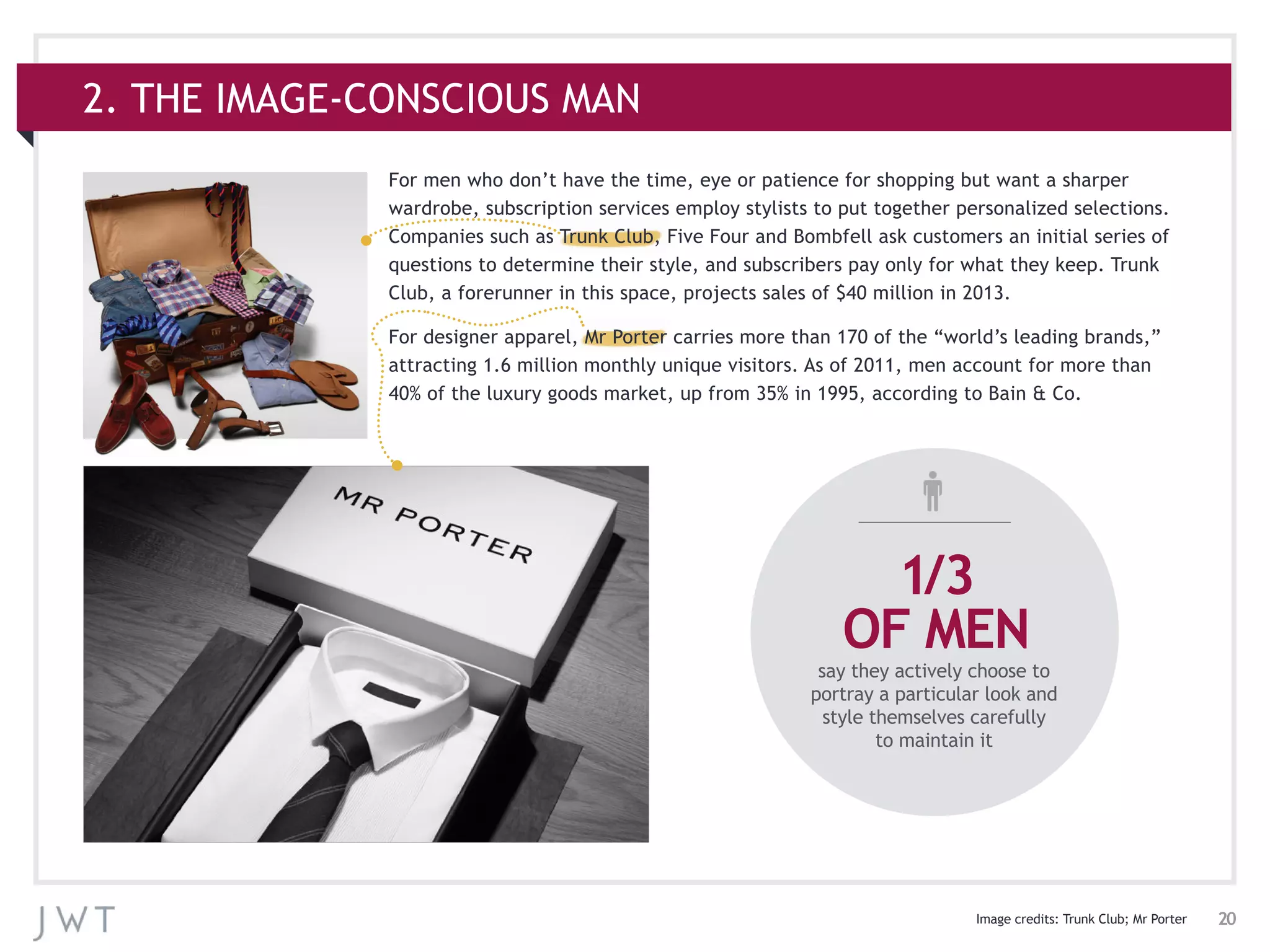 20
For men who don’t have the time, eye or patience for shopping but want a sharper
wardrobe, subscription services employ stylists to put together personalized selections.
Companies such as Trunk Club, Five Four and Bombfell ask customers an initial series of
questions to determine their style, and subscribers pay only for what they keep. Trunk
Club, a forerunner in this space, projects sales of $40 million in 2013.
For designer apparel, Mr Porter carries more than 170 of the “world’s leading brands,”
attracting 1.6 million monthly unique visitors. As of 2011, men account for more than
40% of the luxury goods market, up from 35% in 1995, according to Bain & Co.
2. THE IMAGE-CONSCIOUS MAN
Image credits: Trunk Club; Mr Porter
1/3
OF MEN
say they actively choose to
portray a particular look and
style themselves carefully
to maintain it
 