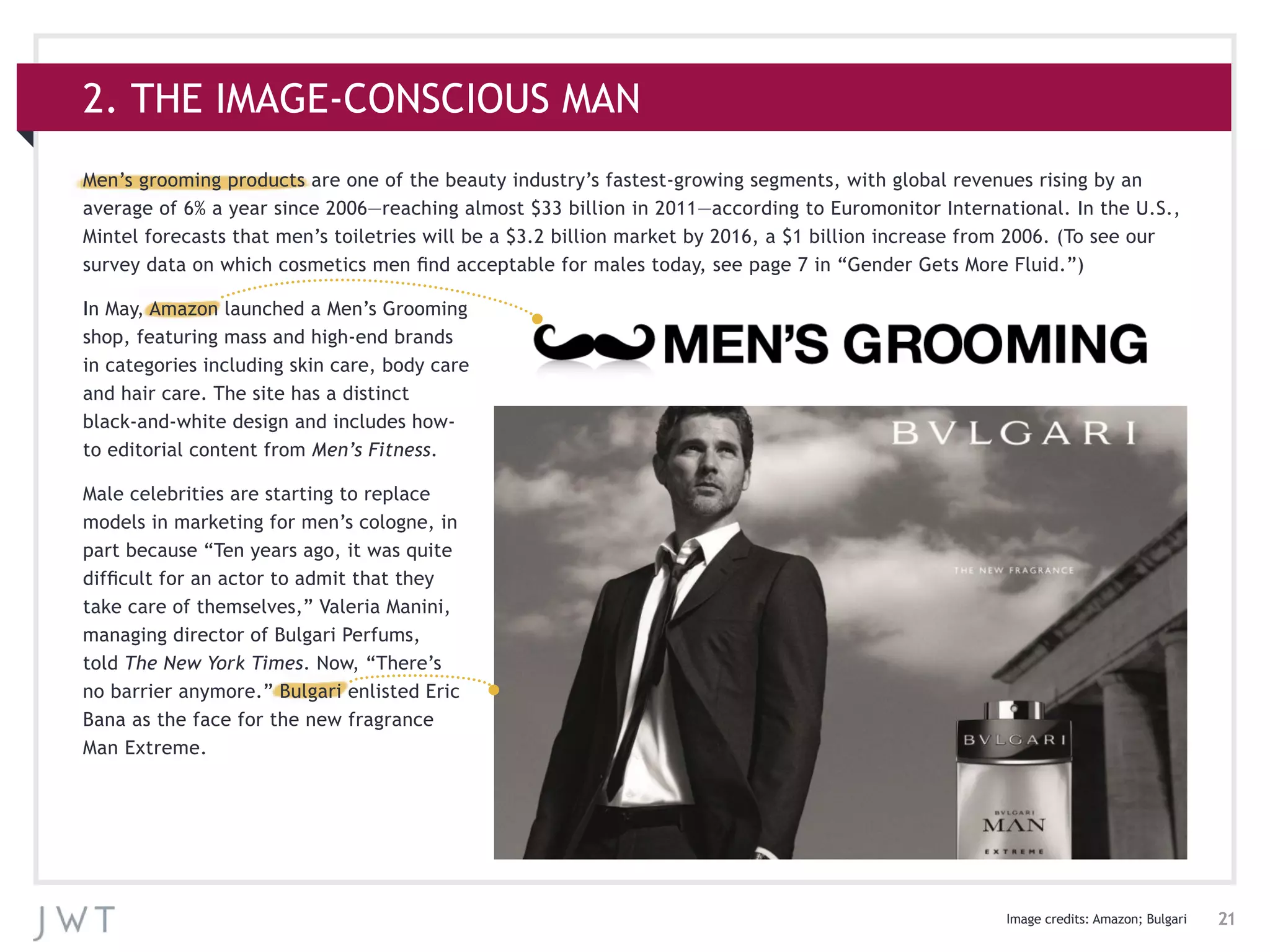 21
Men’s grooming products are one of the beauty industry’s fastest-growing segments, with global revenues rising by an
average of 6% a year since 2006—reaching almost $33 billion in 2011—according to Euromonitor International. In the U.S.,
Mintel forecasts that men’s toiletries will be a $3.2 billion market by 2016, a $1 billion increase from 2006. (To see our
survey data on which cosmetics men find acceptable for males today, see page 7 in “Gender Gets More Fluid.”)
In May, Amazon launched a Men’s Grooming
shop, featuring mass and high-end brands
in categories including skin care, body care
and hair care. The site has a distinct
black-and-white design and includes how-
to editorial content from Men’s Fitness.
Male celebrities are starting to replace
models in marketing for men’s cologne, in
part because “Ten years ago, it was quite
difficult for an actor to admit that they
take care of themselves,” Valeria Manini,
managing director of Bulgari Perfums,
told The New York Times. Now, “There’s
no barrier anymore.” Bulgari enlisted Eric
Bana as the face for the new fragrance
Man Extreme.
2. THE IMAGE-CONSCIOUS MAN
Image credits: Amazon; Bulgari
 