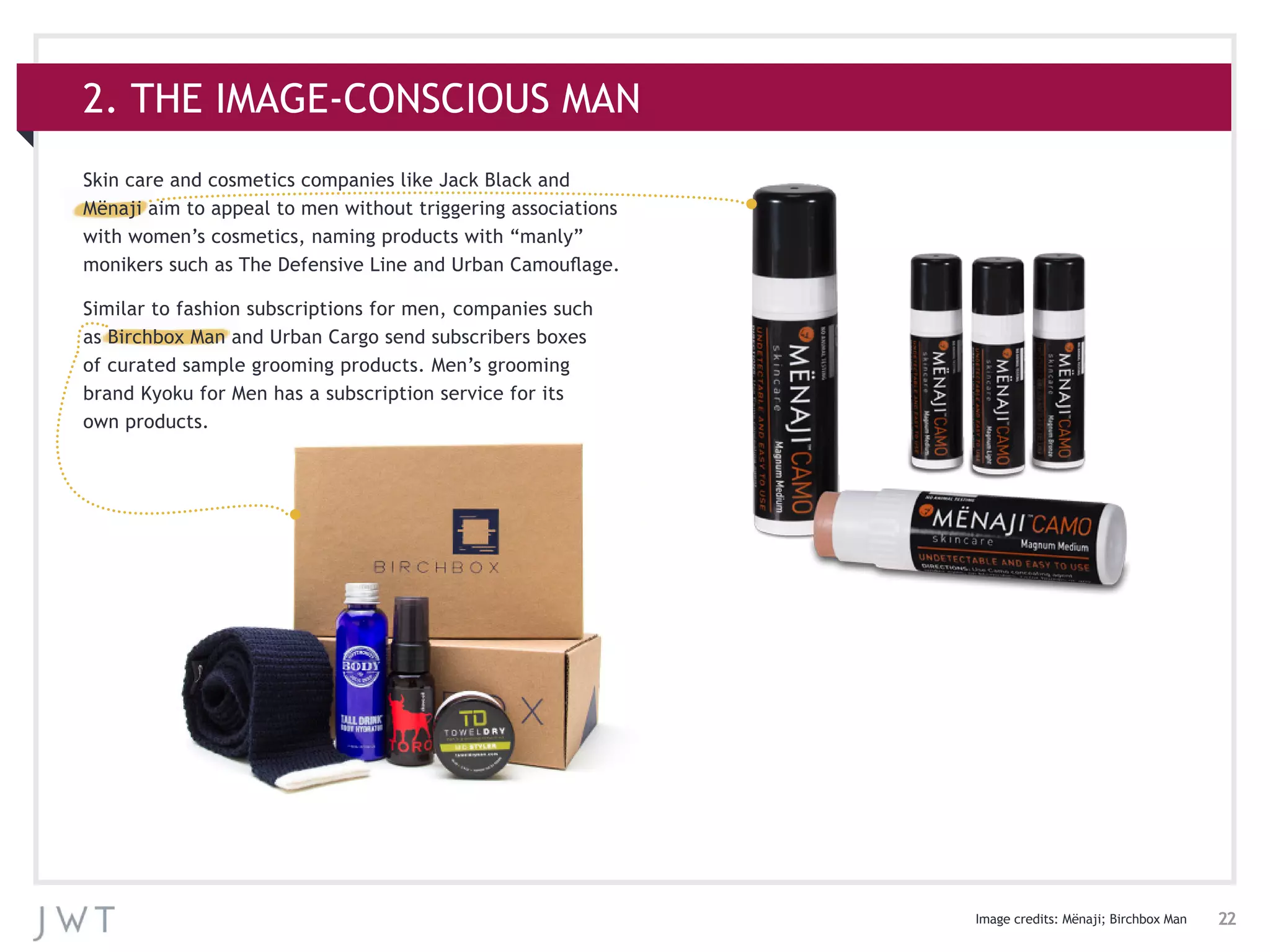 22
Skin care and cosmetics companies like Jack Black and
Mënaji aim to appeal to men without triggering associations
with women’s cosmetics, naming products with “manly”
monikers such as The Defensive Line and Urban Camouflage.
Similar to fashion subscriptions for men, companies such
as Birchbox Man and Urban Cargo send subscribers boxes
of curated sample grooming products. Men’s grooming
brand Kyoku for Men has a subscription service for its
own products.
2. THE IMAGE-CONSCIOUS MAN
Image credits: Mënaji; Birchbox Man
 