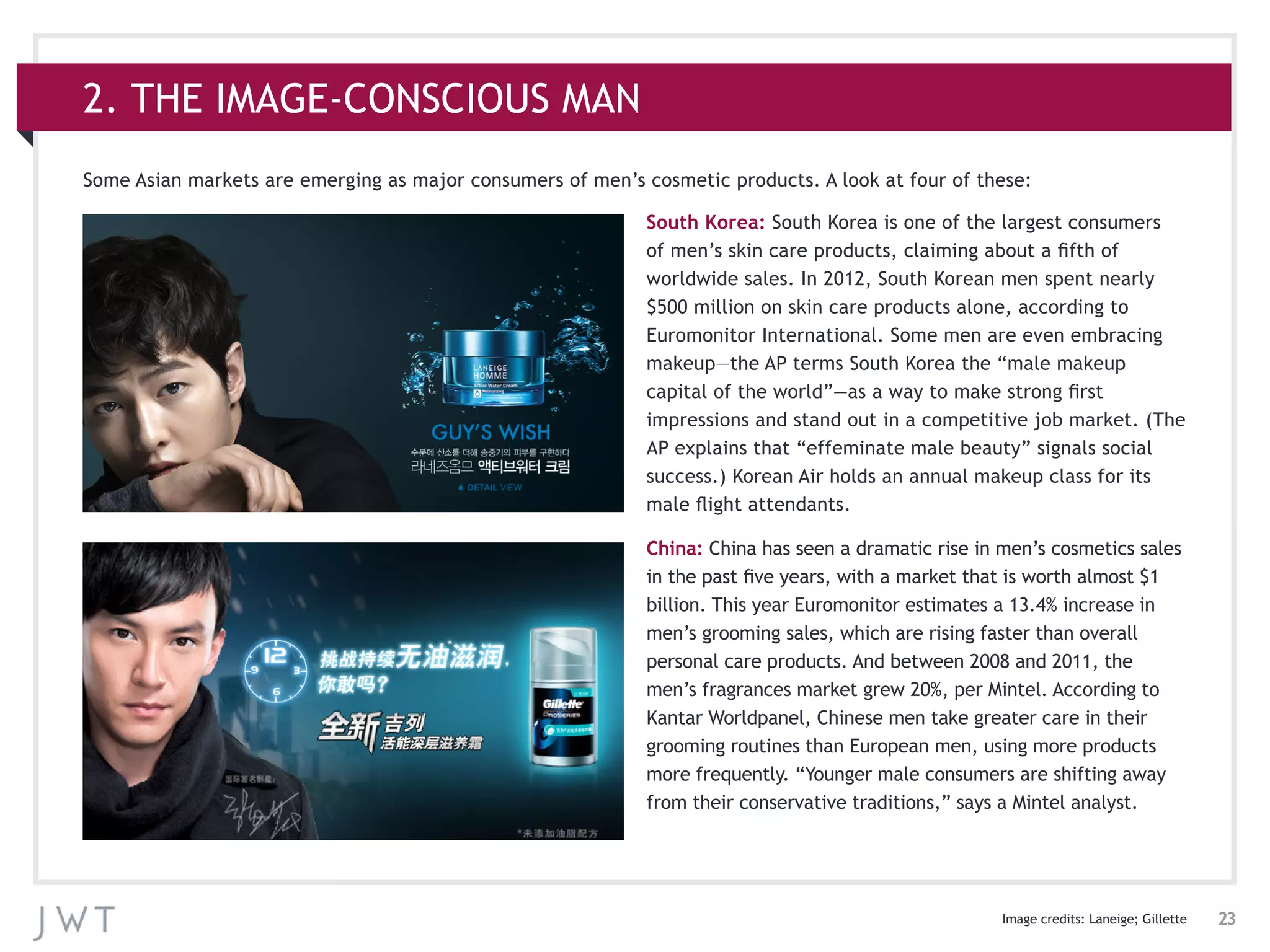 23
South Korea: South Korea is one of the largest consumers
of men’s skin care products, claiming about a fifth of
worldwide sales. In 2012, South Korean men spent nearly
$500 million on skin care products alone, according to
Euromonitor International. Some men are even embracing
makeup—the AP terms South Korea the “male makeup
capital of the world”—as a way to make strong first
impressions and stand out in a competitive job market. (The
AP explains that “effeminate male beauty” signals social
success.) Korean Air holds an annual makeup class for its
male flight attendants.
China: China has seen a dramatic rise in men’s cosmetics sales
in the past five years, with a market that is worth almost $1
billion. This year Euromonitor estimates a 13.4% increase in
men’s grooming sales, which are rising faster than overall
personal care products. And between 2008 and 2011, the
men’s fragrances market grew 20%, per Mintel. According to
Kantar Worldpanel, Chinese men take greater care in their
grooming routines than European men, using more products
more frequently. “Younger male consumers are shifting away
from their conservative traditions,” says a Mintel analyst.
2. THE IMAGE-CONSCIOUS MAN
Image credits: Laneige; Gillette
Some Asian markets are emerging as major consumers of men’s cosmetic products. A look at four of these:
 
