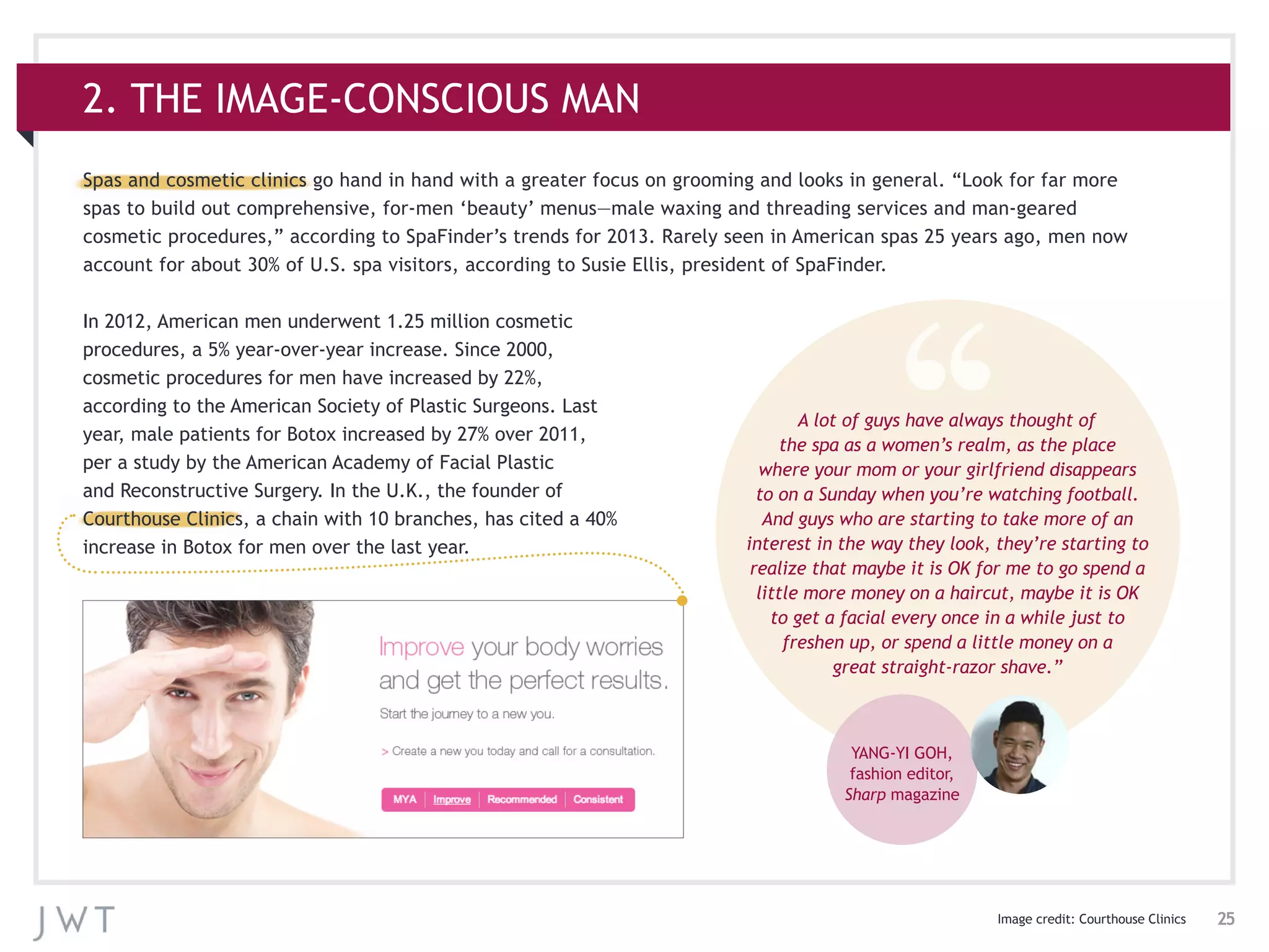 25
Spas and cosmetic clinics go hand in hand with a greater focus on grooming and looks in general. “Look for far more
spas to build out comprehensive, for-men ‘beauty’ menus—male waxing and threading services and man-geared
cosmetic procedures,” according to SpaFinder’s trends for 2013. Rarely seen in American spas 25 years ago, men now
account for about 30% of U.S. spa visitors, according to Susie Ellis, president of SpaFinder.
2. THE IMAGE-CONSCIOUS MAN
Image credit: Courthouse Clinics
A lot of guys have always thought of
the spa as a women’s realm, as the place
where your mom or your girlfriend disappears
to on a Sunday when you’re watching football.
And guys who are starting to take more of an
interest in the way they look, they’re starting to
realize that maybe it is OK for me to go spend a
little more money on a haircut, maybe it is OK
to get a facial every once in a while just to
freshen up, or spend a little money on a
great straight-razor shave.”
YANG-YI GOH,
fashion editor,
Sharp magazine
In 2012, American men underwent 1.25 million cosmetic
procedures, a 5% year-over-year increase. Since 2000,
cosmetic procedures for men have increased by 22%,
according to the American Society of Plastic Surgeons. Last
year, male patients for Botox increased by 27% over 2011,
per a study by the American Academy of Facial Plastic
and Reconstructive Surgery. In the U.K., the founder of
Courthouse Clinics, a chain with 10 branches, has cited a 40%
increase in Botox for men over the last year.
 