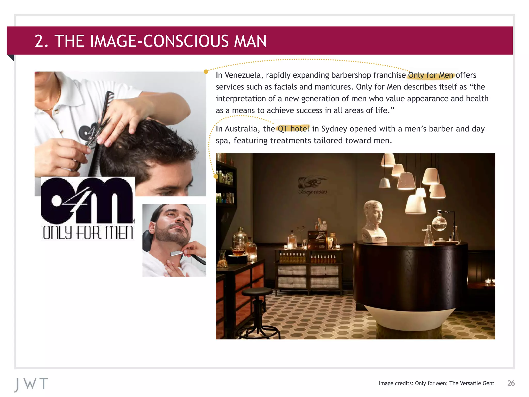 26
In Venezuela, rapidly expanding barbershop franchise Only for Men offers
services such as facials and manicures. Only for Men describes itself as “the
interpretation of a new generation of men who value appearance and health
as a means to achieve success in all areas of life.”
In Australia, the QT hotel in Sydney opened with a men’s barber and day
spa, featuring treatments tailored toward men.
2. THE IMAGE-CONSCIOUS MAN
Image credits: Only for Men; The Versatile Gent
 