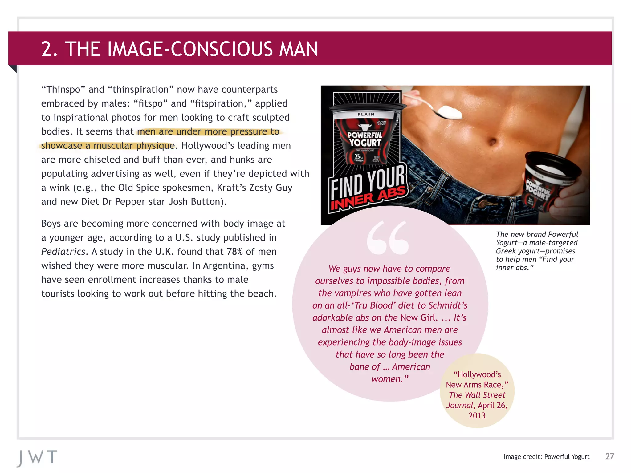 27
“Thinspo” and “thinspiration” now have counterparts
embraced by males: “fitspo” and “fitspiration,” applied
to inspirational photos for men looking to craft sculpted
bodies. It seems that men are under more pressure to
showcase a muscular physique. Hollywood’s leading men
are more chiseled and buff than ever, and hunks are
populating advertising as well, even if they’re depicted with
a wink (e.g., the Old Spice spokesmen, Kraft’s Zesty Guy
and new Diet Dr Pepper star Josh Button).
Boys are becoming more concerned with body image at
a younger age, according to a U.S. study published in
Pediatrics. A study in the U.K. found that 78% of men
wished they were more muscular. In Argentina, gyms
have seen enrollment increases thanks to male
tourists looking to work out before hitting the beach.
2. THE IMAGE-CONSCIOUS MAN
Image credit: Powerful Yogurt
We guys now have to compare
ourselves to impossible bodies, from
the vampires who have gotten lean
on an all-‘Tru Blood’ diet to Schmidt’s
adorkable abs on the New Girl. ... It’s
almost like we American men are
experiencing the body-image issues
that have so long been the
bane of … American
women.”
“Hollywood’s
New Arms Race,”
The Wall Street
Journal, April 26,
2013
The new brand Powerful
Yogurt—a male-targeted
Greek yogurt—promises
to help men “Find your
inner abs.”
 