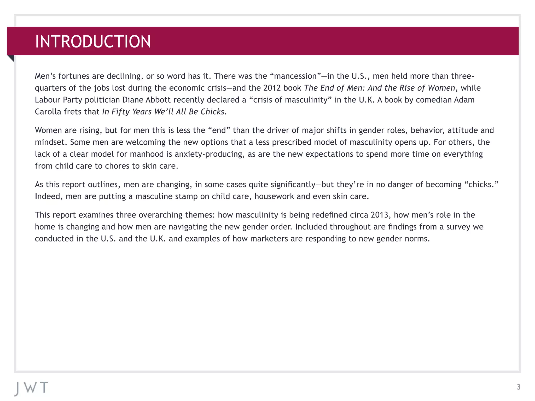3
INTRODUCTION
Men’s fortunes are declining, or so word has it. There was the “mancession”—in the U.S., men held more than three-
quarters of the jobs lost during the economic crisis—and the 2012 book The End of Men: And the Rise of Women, while
Labour Party politician Diane Abbott recently declared a “crisis of masculinity” in the U.K. A book by comedian Adam
Carolla frets that In Fifty Years We’ll All Be Chicks.
Women are rising, but for men this is less the “end” than the driver of major shifts in gender roles, behavior, attitude and
mindset. Some men are welcoming the new options that a less prescribed model of masculinity opens up. For others, the
lack of a clear model for manhood is anxiety-producing, as are the new expectations to spend more time on everything
from child care to chores to skin care.
As this report outlines, men are changing, in some cases quite significantly—but they’re in no danger of becoming “chicks.”
Indeed, men are putting a masculine stamp on child care, housework and even skin care.
This report examines three overarching themes: how masculinity is being redefined circa 2013, how men’s role in the
home is changing and how men are navigating the new gender order. Included throughout are findings from a survey we
conducted in the U.S. and the U.K. and examples of how marketers are responding to new gender norms.
 