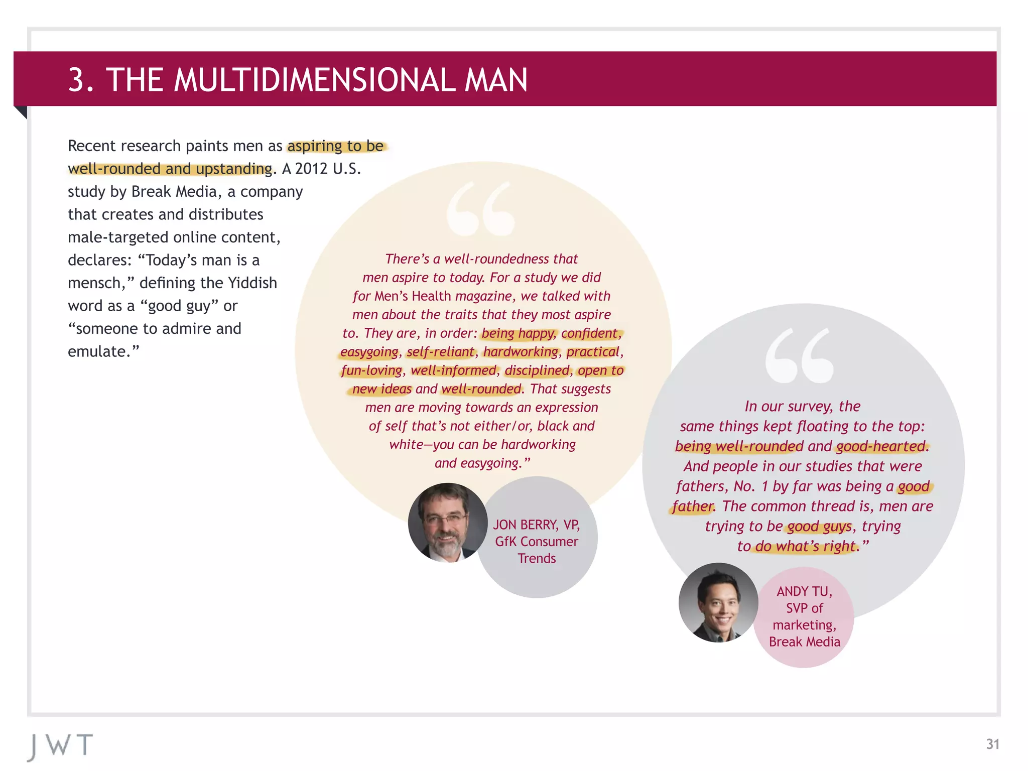 31
3. THE MULTIDIMENSIONAL MAN
Recent research paints men as aspiring to be
well-rounded and upstanding. A 2012 U.S.
study by Break Media, a company
that creates and distributes
male-targeted online content,
declares: “Today’s man is a
mensch,” defining the Yiddish
word as a “good guy” or
“someone to admire and
emulate.”
JON BERRY, VP,
GfK Consumer
Trends
ANDY TU,
SVP of
marketing,
Break Media
There’s a well-roundedness that
men aspire to today. For a study we did
for Men’s Health magazine, we talked with
men about the traits that they most aspire
to. They are, in order: being happy, confident,
easygoing, self-reliant, hardworking, practical,
fun-loving, well-informed, disciplined, open to
new ideas and well-rounded. That suggests
men are moving towards an expression
of self that’s not either/or, black and
white—you can be hardworking
and easygoing.”
In our survey, the
same things kept floating to the top:
being well-rounded and good-hearted.
And people in our studies that were
fathers, No. 1 by far was being a good
father. The common thread is, men are
trying to be good guys, trying
to do what’s right.”
 