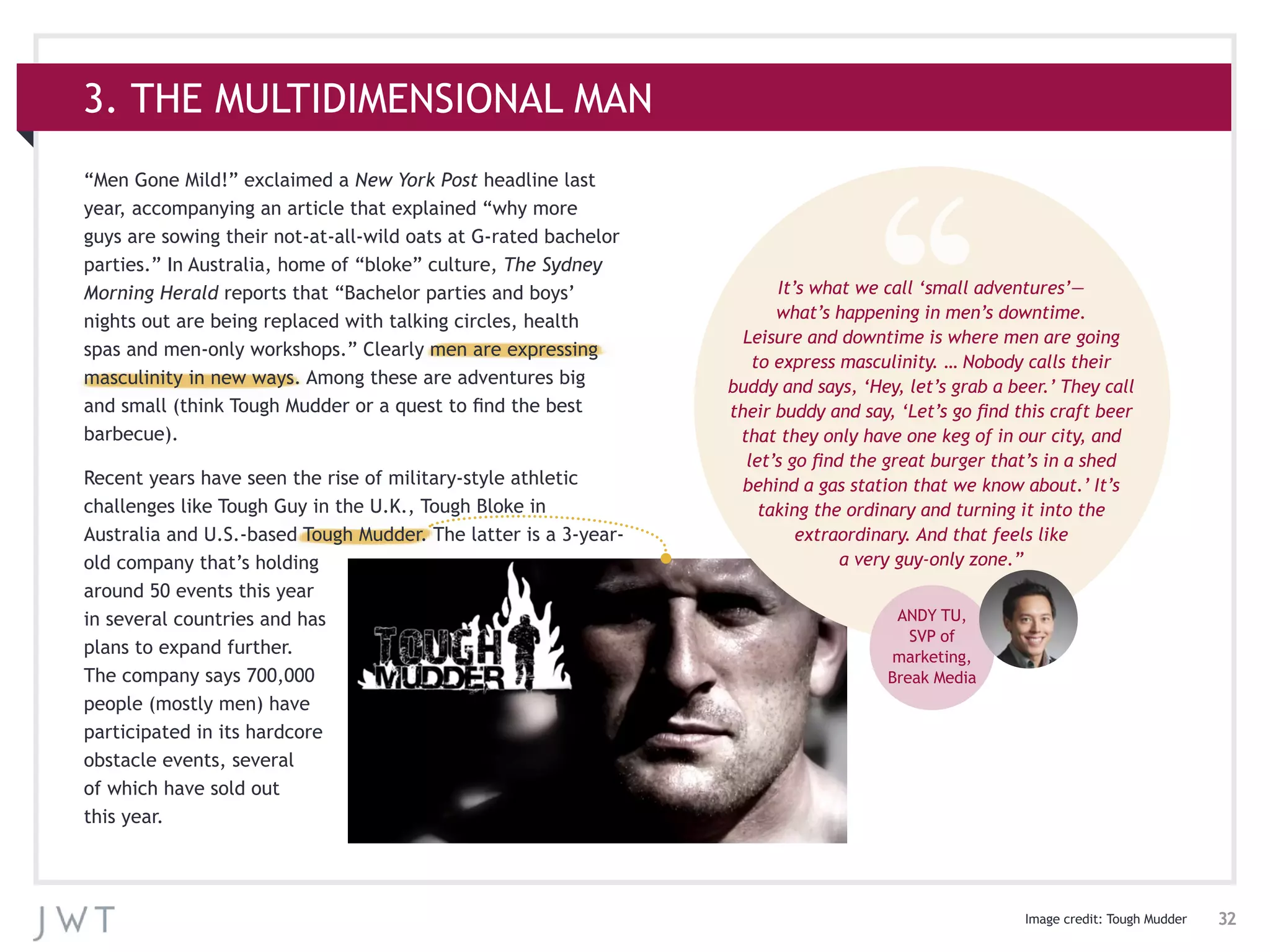 32
3. THE MULTIDIMENSIONAL MAN
“Men Gone Mild!” exclaimed a New York Post headline last
year, accompanying an article that explained “why more
guys are sowing their not-at-all-wild oats at G-rated bachelor
parties.” In Australia, home of “bloke” culture, The Sydney
Morning Herald reports that “Bachelor parties and boys’
nights out are being replaced with talking circles, health
spas and men-only workshops.” Clearly men are expressing
masculinity in new ways. Among these are adventures big
and small (think Tough Mudder or a quest to find the best
barbecue).
Recent years have seen the rise of military-style athletic
challenges like Tough Guy in the U.K., Tough Bloke in
Australia and U.S.-based Tough Mudder. The latter is a 3-year-
old company that’s holding
around 50 events this year
in several countries and has
plans to expand further.
The company says 700,000
people (mostly men) have
participated in its hardcore
obstacle events, several
of which have sold out
this year.
It’s what we call ‘small adventures’—
what’s happening in men’s downtime.
Leisure and downtime is where men are going
to express masculinity. … Nobody calls their
buddy and says, ‘Hey, let’s grab a beer.’ They call
their buddy and say, ‘Let’s go find this craft beer
that they only have one keg of in our city, and
let’s go find the great burger that’s in a shed
behind a gas station that we know about.’ It’s
taking the ordinary and turning it into the
extraordinary. And that feels like
a very guy-only zone.”
ANDY TU,
SVP of
marketing,
Break Media
Image credit: Tough Mudder
 