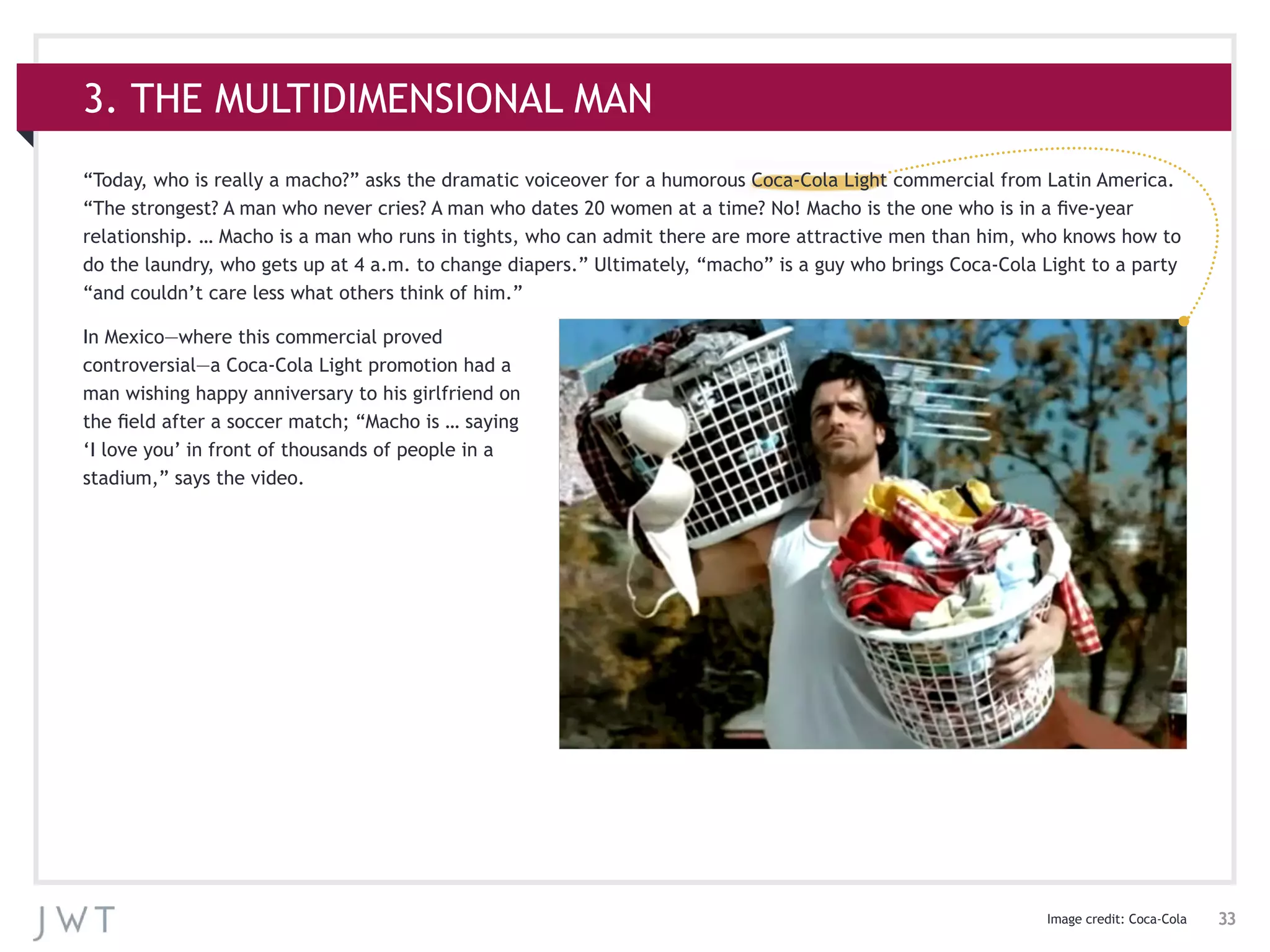 33
3. THE MULTIDIMENSIONAL MAN
“Today, who is really a macho?” asks the dramatic voiceover for a humorous Coca-Cola Light commercial from Latin America.
“The strongest? A man who never cries? A man who dates 20 women at a time? No! Macho is the one who is in a five-year
relationship. … Macho is a man who runs in tights, who can admit there are more attractive men than him, who knows how to
do the laundry, who gets up at 4 a.m. to change diapers.” Ultimately, “macho” is a guy who brings Coca-Cola Light to a party
“and couldn’t care less what others think of him.”
In Mexico—where this commercial proved
controversial—a Coca-Cola Light promotion had a
man wishing happy anniversary to his girlfriend on
the field after a soccer match; “Macho is … saying
‘I love you’ in front of thousands of people in a
stadium,” says the video.
Image credit: Coca-Cola
 