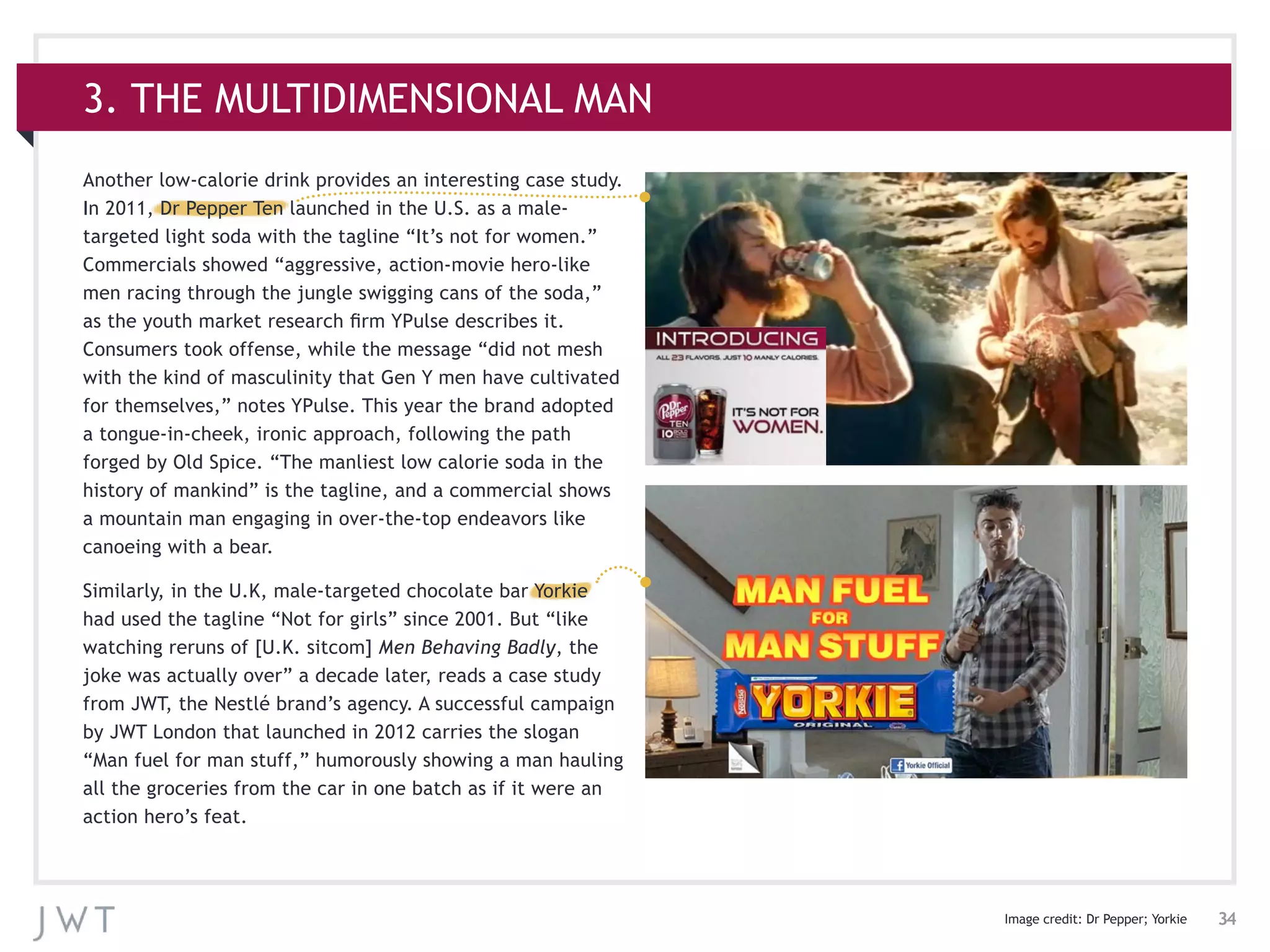 34
3. THE MULTIDIMENSIONAL MAN
Another low-calorie drink provides an interesting case study.
In 2011, Dr Pepper Ten launched in the U.S. as a male-
targeted light soda with the tagline “It’s not for women.”
Commercials showed “aggressive, action-movie hero-like
men racing through the jungle swigging cans of the soda,”
as the youth market research firm YPulse describes it.
Consumers took offense, while the message “did not mesh
with the kind of masculinity that Gen Y men have cultivated
for themselves,” notes YPulse. This year the brand adopted
a tongue-in-cheek, ironic approach, following the path
forged by Old Spice. “The manliest low calorie soda in the
history of mankind” is the tagline, and a commercial shows
a mountain man engaging in over-the-top endeavors like
canoeing with a bear.
Similarly, in the U.K, male-targeted chocolate bar Yorkie
had used the tagline “Not for girls” since 2001. But “like
watching reruns of [U.K. sitcom] Men Behaving Badly, the
joke was actually over” a decade later, reads a case study
from JWT, the Nestlé brand’s agency. A successful campaign
by JWT London that launched in 2012 carries the slogan
“Man fuel for man stuff,” humorously showing a man hauling
all the groceries from the car in one batch as if it were an
action hero’s feat.
Image credit: Dr Pepper; Yorkie
 