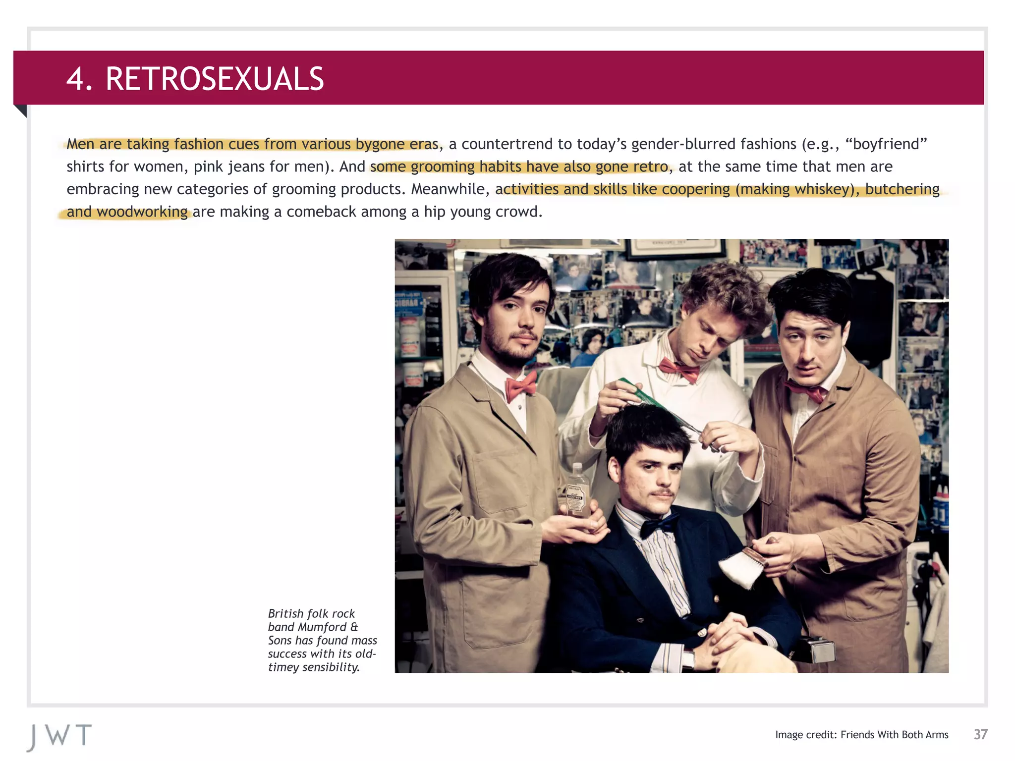 37
4. RETROSEXUALS
Men are taking fashion cues from various bygone eras, a countertrend to today’s gender-blurred fashions (e.g., “boyfriend”
shirts for women, pink jeans for men). And some grooming habits have also gone retro, at the same time that men are
embracing new categories of grooming products. Meanwhile, activities and skills like coopering (making whiskey), butchering
and woodworking are making a comeback among a hip young crowd.
Image credit: Friends With Both Arms
British folk rock
band Mumford &
Sons has found mass
success with its old-
timey sensibility.
 