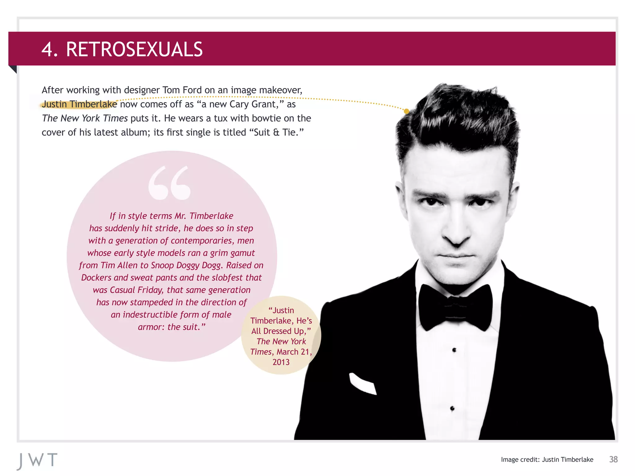 38
4. RETROSEXUALS
Image credit: Justin Timberlake
After working with designer Tom Ford on an image makeover,
Justin Timberlake now comes off as “a new Cary Grant,” as
The New York Times puts it. He wears a tux with bowtie on the
cover of his latest album; its first single is titled “Suit & Tie.”
If in style terms Mr. Timberlake
has suddenly hit stride, he does so in step
with a generation of contemporaries, men
whose early style models ran a grim gamut
from Tim Allen to Snoop Doggy Dogg. Raised on
Dockers and sweat pants and the slobfest that
was Casual Friday, that same generation
has now stampeded in the direction of
an indestructible form of male
armor: the suit.”
“Justin
Timberlake, He’s
All Dressed Up,”
The New York
Times, March 21,
2013
 