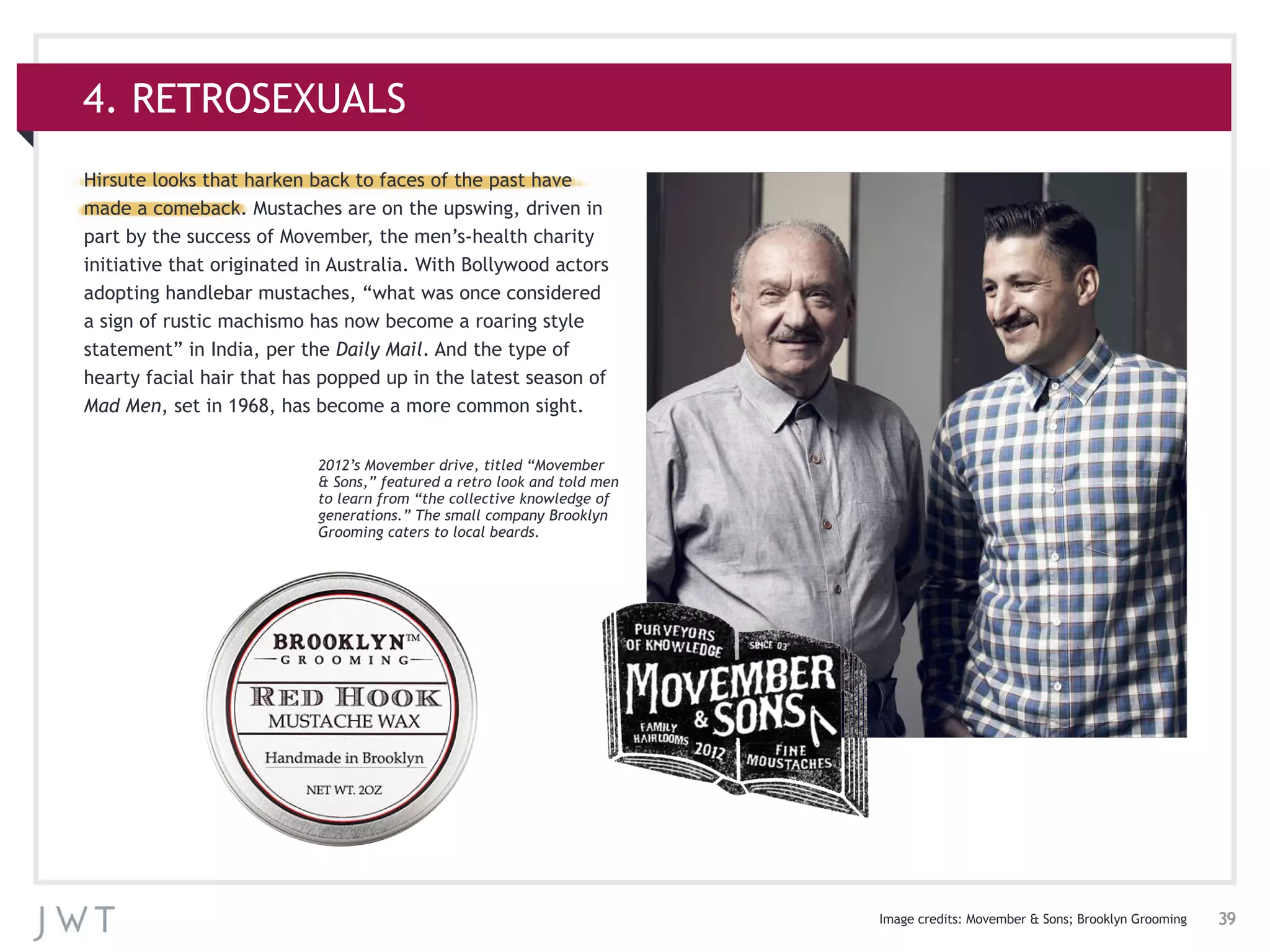 39
4. RETROSEXUALS
Hirsute looks that harken back to faces of the past have
made a comeback. Mustaches are on the upswing, driven in
part by the success of Movember, the men’s-health charity
initiative that originated in Australia. With Bollywood actors
adopting handlebar mustaches, “what was once considered
a sign of rustic machismo has now become a roaring style
statement” in India, per the Daily Mail. And the type of
hearty facial hair that has popped up in the latest season of
Mad Men, set in 1968, has become a more common sight.
Image credits: Movember & Sons; Brooklyn Grooming
2012’s Movember drive, titled “Movember
& Sons,” featured a retro look and told men
to learn from “the collective knowledge of
generations.” The small company Brooklyn
Grooming caters to local beards.
 