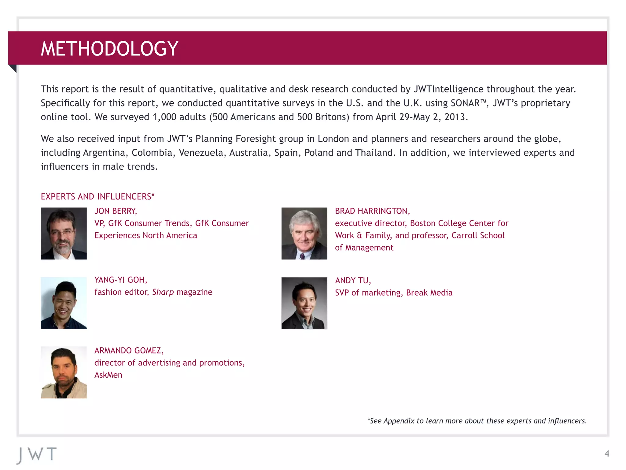 4
METHODOLOGY
This report is the result of quantitative, qualitative and desk research conducted by JWTIntelligence throughout the year.
Specifically for this report, we conducted quantitative surveys in the U.S. and the U.K. using SONAR™, JWT’s proprietary
online tool. We surveyed 1,000 adults (500 Americans and 500 Britons) from April 29-May 2, 2013.
We also received input from JWT’s Planning Foresight group in London and planners and researchers around the globe,
including Argentina, Colombia, Venezuela, Australia, Spain, Poland and Thailand. In addition, we interviewed experts and
influencers in male trends.
JON BERRY,
VP, GfK Consumer Trends, GfK Consumer
Experiences North America
YANG-YI GOH,
fashion editor, Sharp magazine
ARMANDO GOMEZ,
director of advertising and promotions,
AskMen
BRAD HARRINGTON,
executive director, Boston College Center for
Work & Family, and professor, Carroll School
of Management
ANDY TU,
SVP of marketing, Break Media
EXPERTS AND INFLUENCERS*
*See Appendix to learn more about these experts and influencers.
 
