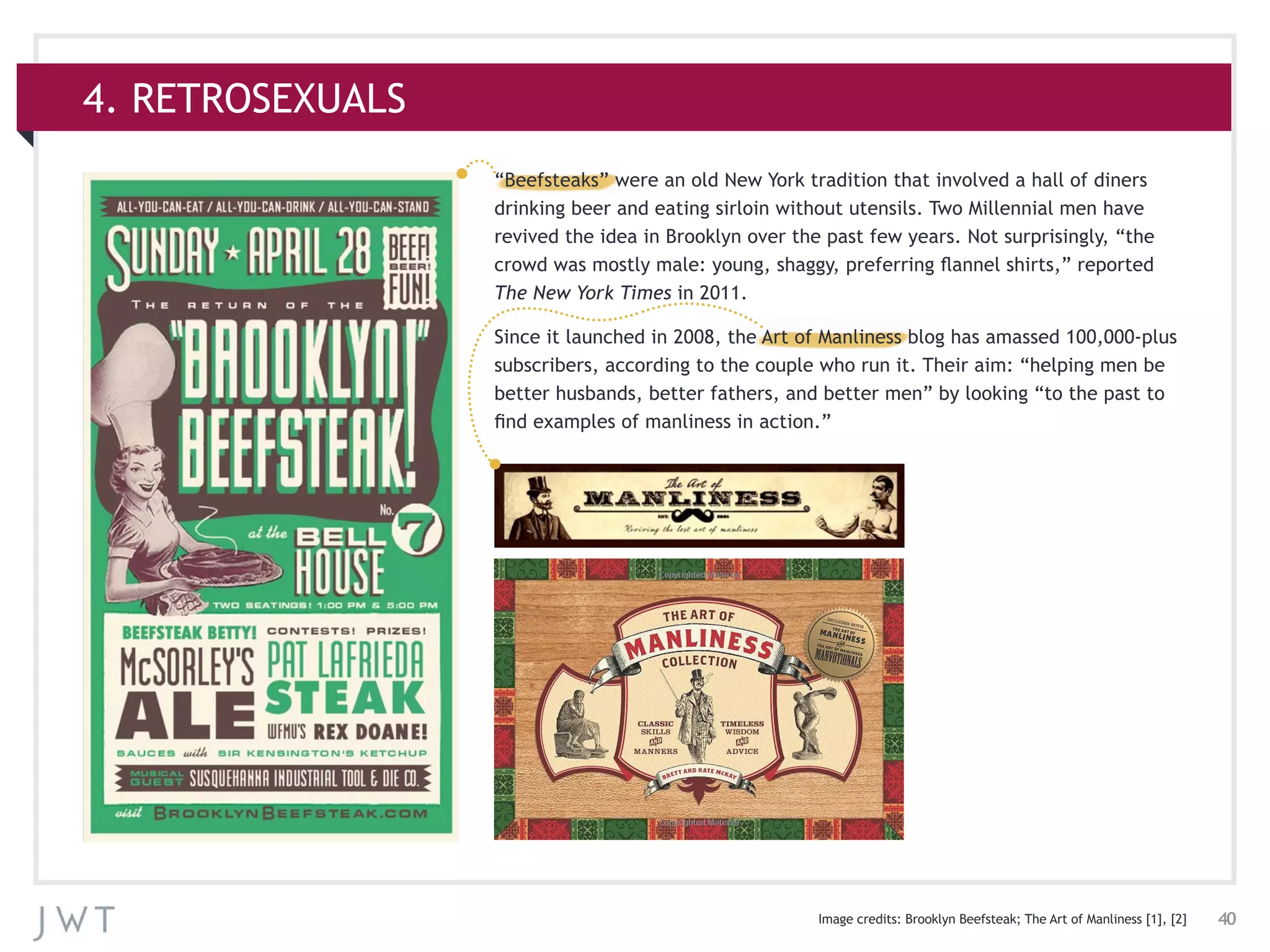 40
4. RETROSEXUALS
Image credits: Brooklyn Beefsteak; The Art of Manliness [1], [2]
“Beefsteaks” were an old New York tradition that involved a hall of diners
drinking beer and eating sirloin without utensils. Two Millennial men have
revived the idea in Brooklyn over the past few years. Not surprisingly, “the
crowd was mostly male: young, shaggy, preferring flannel shirts,” reported
The New York Times in 2011.
Since it launched in 2008, the Art of Manliness blog has amassed 100,000-plus
subscribers, according to the couple who run it. Their aim: “helping men be
better husbands, better fathers, and better men” by looking “to the past to
find examples of manliness in action.”
 