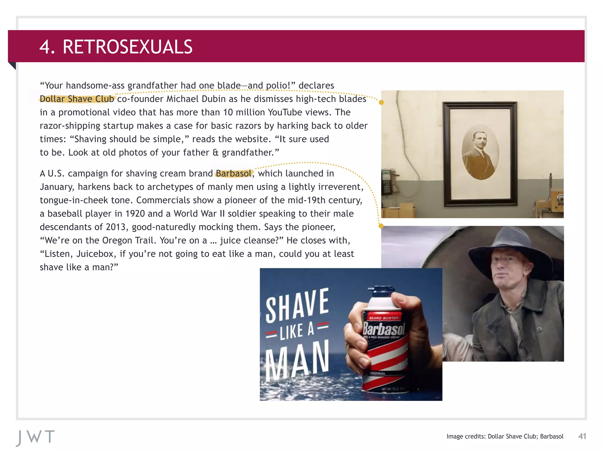 41
4. RETROSEXUALS
Image credits: Dollar Shave Club; Barbasol
“Your handsome-ass grandfather had one blade—and polio!” declares
Dollar Shave Club co-founder Michael Dubin as he dismisses high-tech blades
in a promotional video that has more than 10 million YouTube views. The
razor-shipping startup makes a case for basic razors by harking back to older
times: “Shaving should be simple,” reads the website. “It sure used
to be. Look at old photos of your father & grandfather.”
A U.S. campaign for shaving cream brand Barbasol, which launched in
January, harkens back to archetypes of manly men using a lightly irreverent,
tongue-in-cheek tone. Commercials show a pioneer of the mid-19th century,
a baseball player in 1920 and a World War II soldier speaking to their male
descendants of 2013, good-naturedly mocking them. Says the pioneer,
“We’re on the Oregon Trail. You’re on a … juice cleanse?” He closes with,
“Listen, Juicebox, if you’re not going to eat like a man, could you at least
shave like a man?”
 