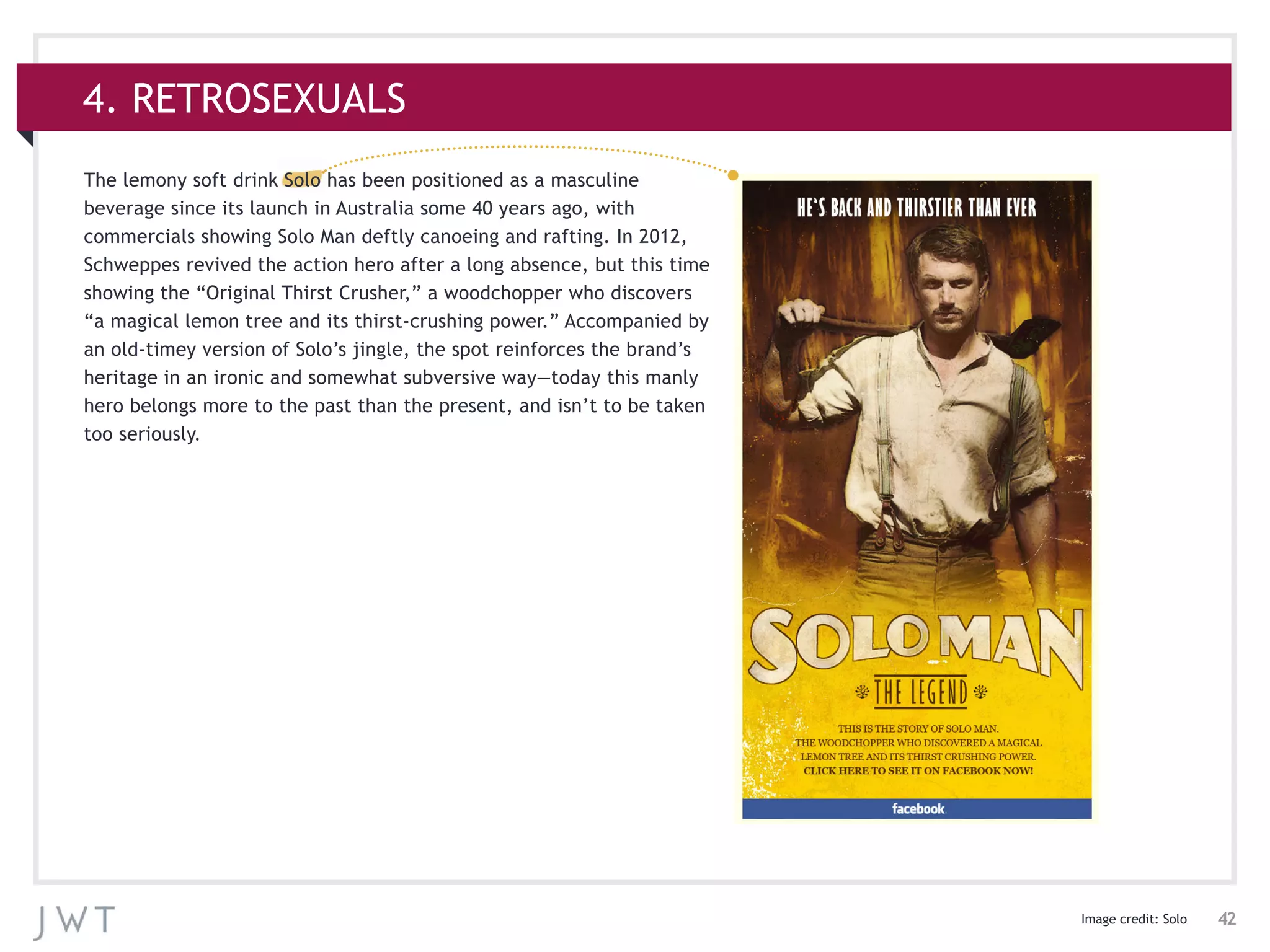 42
4. RETROSEXUALS
Image credit: Solo
The lemony soft drink Solo has been positioned as a masculine
beverage since its launch in Australia some 40 years ago, with
commercials showing Solo Man deftly canoeing and rafting. In 2012,
Schweppes revived the action hero after a long absence, but this time
showing the “Original Thirst Crusher,” a woodchopper who discovers
“a magical lemon tree and its thirst-crushing power.” Accompanied by
an old-timey version of Solo’s jingle, the spot reinforces the brand’s
heritage in an ironic and somewhat subversive way—today this manly
hero belongs more to the past than the present, and isn’t to be taken
too seriously.
 