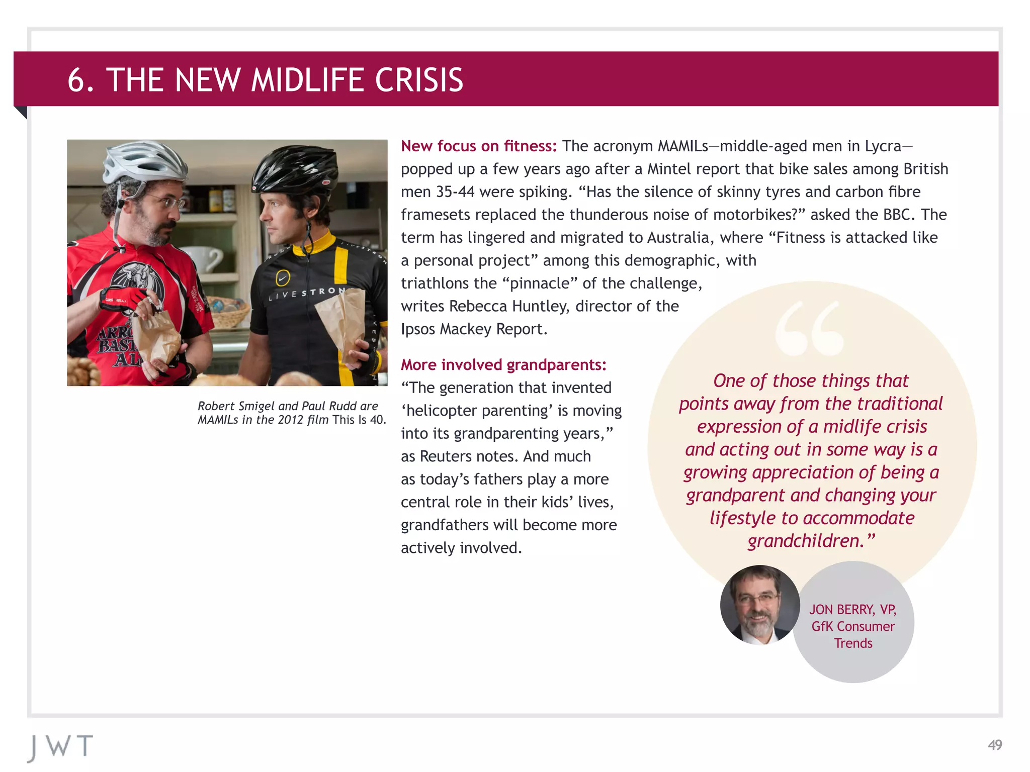 49
6. THE NEW MIDLIFE CRISIS
New focus on fitness: The acronym MAMILs—middle-aged men in Lycra—
popped up a few years ago after a Mintel report that bike sales among British
men 35-44 were spiking. “Has the silence of skinny tyres and carbon fibre
framesets replaced the thunderous noise of motorbikes?” asked the BBC. The
term has lingered and migrated to Australia, where “Fitness is attacked like
a personal project” among this demographic, with
triathlons the “pinnacle” of the challenge,
writes Rebecca Huntley, director of the
Ipsos Mackey Report.
More involved grandparents:
“The generation that invented
‘helicopter parenting’ is moving
into its grandparenting years,”
as Reuters notes. And much
as today’s fathers play a more
central role in their kids’ lives,
grandfathers will become more
actively involved.
One of those things that
points away from the traditional
expression of a midlife crisis
and acting out in some way is a
growing appreciation of being a
grandparent and changing your
lifestyle to accommodate
grandchildren.”
JON BERRY, VP,
GfK Consumer
Trends
Robert Smigel and Paul Rudd are
MAMILs in the 2012 film This Is 40.
 