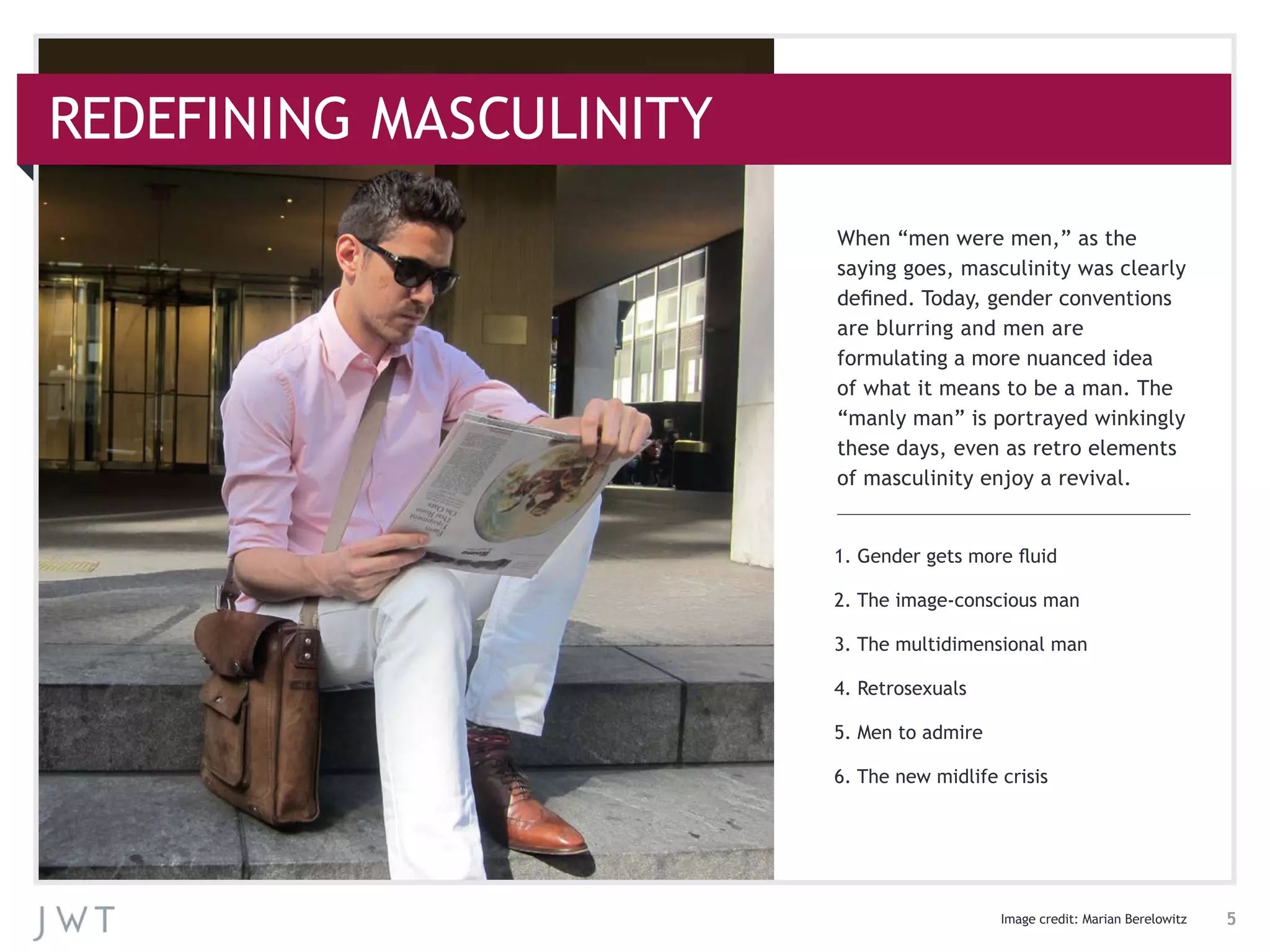 1. Gender gets more fluid
2. The image-conscious man
3. The multidimensional man
4. Retrosexuals
5. Men to admire
6. The new midlife crisis
When “men were men,” as the
saying goes, masculinity was clearly
defined. Today, gender conventions
are blurring and men are
formulating a more nuanced idea
of what it means to be a man. The
“manly man” is portrayed winkingly
these days, even as retro elements
of masculinity enjoy a revival.
5
REDEFINING MASCULINITY
Image credit: Marian Berelowitz
 