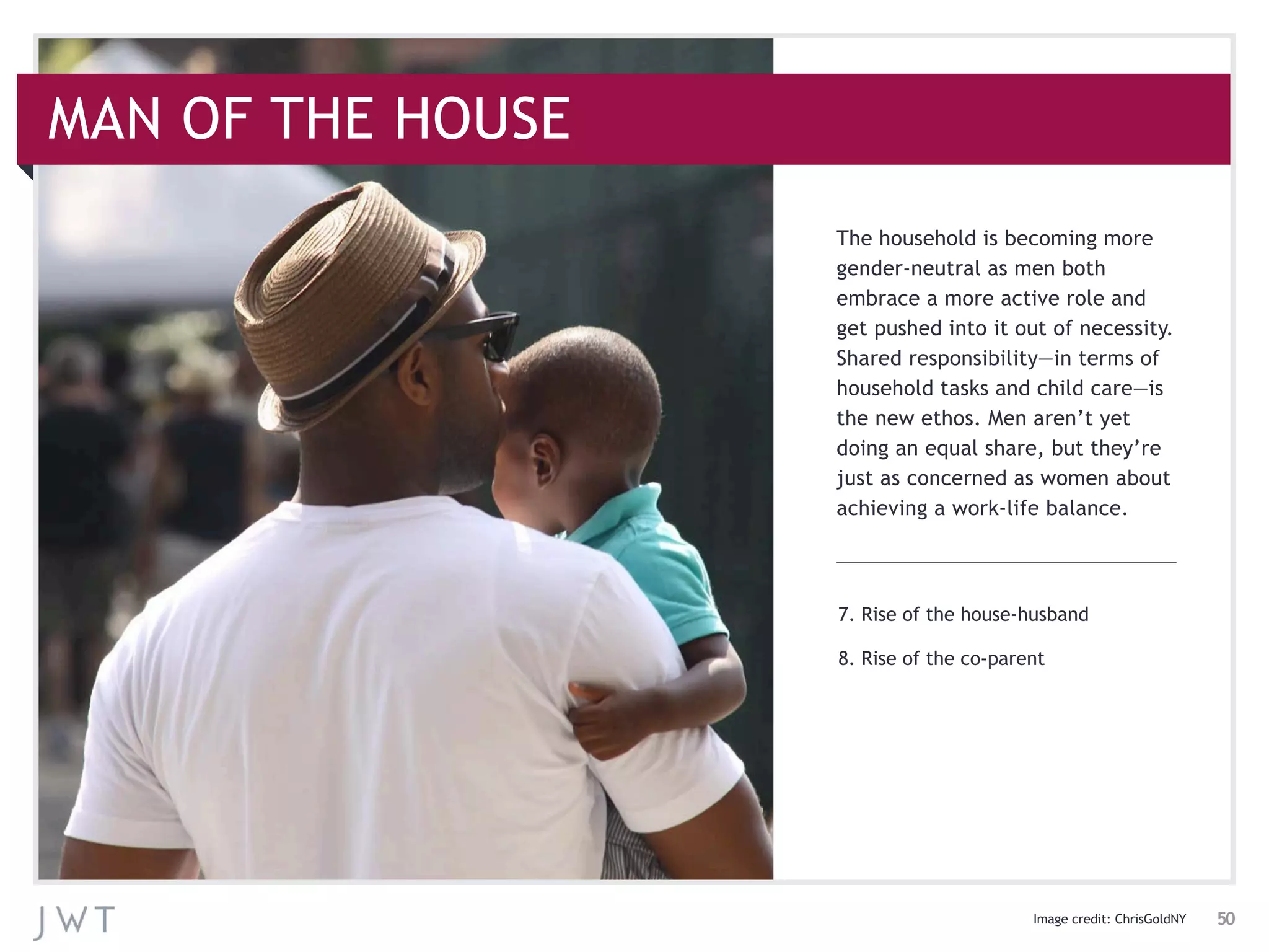 7. Rise of the house-husband
8. Rise of the co-parent
The household is becoming more
gender-neutral as men both
embrace a more active role and
get pushed into it out of necessity.
Shared responsibility—in terms of
household tasks and child care—is
the new ethos. Men aren’t yet
doing an equal share, but they’re
just as concerned as women about
achieving a work-life balance.
MAN OF THE HOUSE
Image credit: ChrisGoldNY 50
 