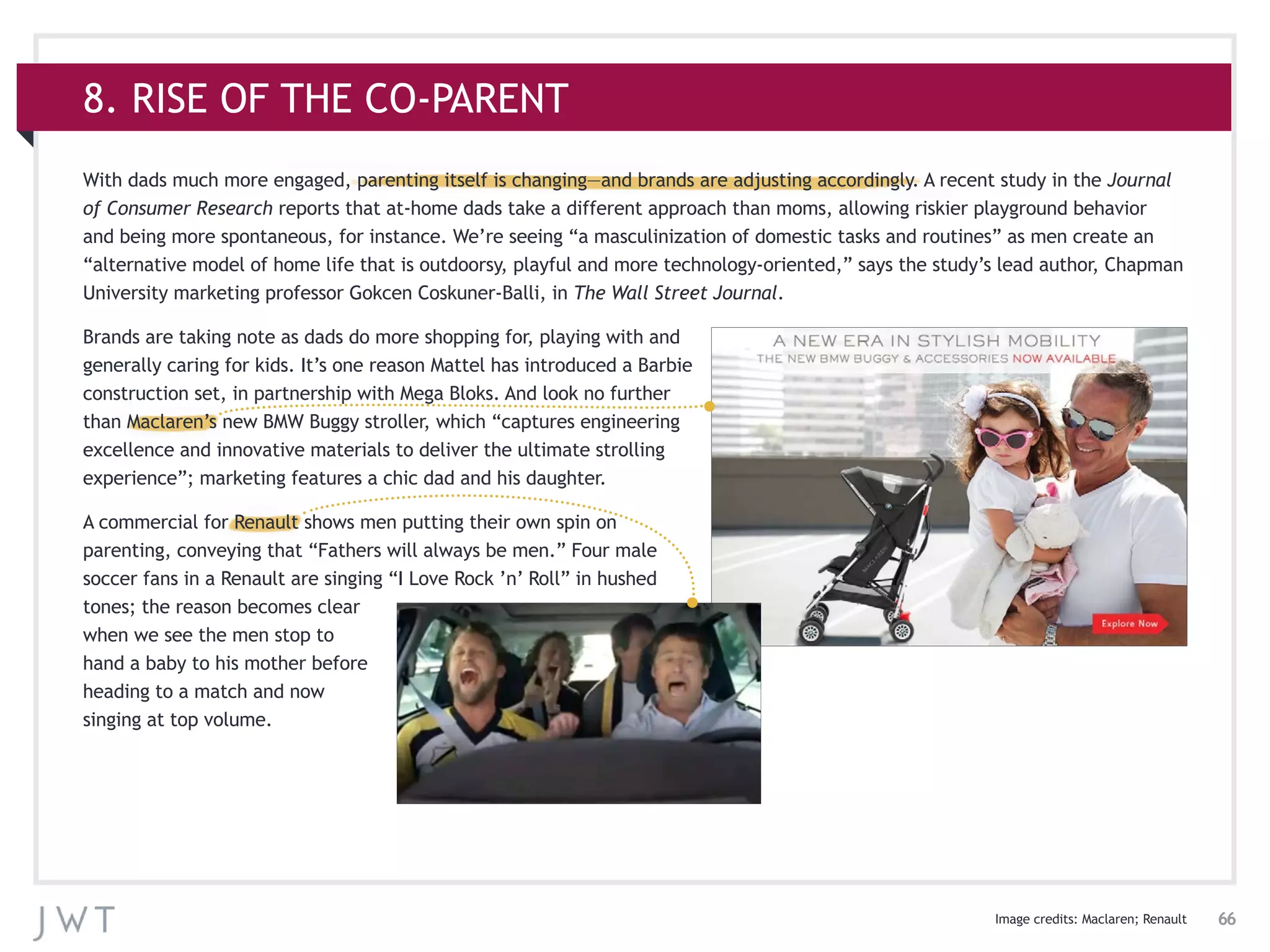 66
8. RISE OF THE CO-PARENT
With dads much more engaged, parenting itself is changing—and brands are adjusting accordingly. A recent study in the Journal
of Consumer Research reports that at-home dads take a different approach than moms, allowing riskier playground behavior
and being more spontaneous, for instance. We’re seeing “a masculinization of domestic tasks and routines” as men create an
“alternative model of home life that is outdoorsy, playful and more technology-oriented,” says the study’s lead author, Chapman
University marketing professor Gokcen Coskuner-Balli, in The Wall Street Journal.
Brands are taking note as dads do more shopping for, playing with and
generally caring for kids. It’s one reason Mattel has introduced a Barbie
construction set, in partnership with Mega Bloks. And look no further
than Maclaren’s new BMW Buggy stroller, which “captures engineering
excellence and innovative materials to deliver the ultimate strolling
experience”; marketing features a chic dad and his daughter.
A commercial for Renault shows men putting their own spin on
parenting, conveying that “Fathers will always be men.” Four male
soccer fans in a Renault are singing “I Love Rock ’n’ Roll” in hushed
tones; the reason becomes clear
when we see the men stop to
hand a baby to his mother before
heading to a match and now
singing at top volume.
Image credits: Maclaren; Renault
 