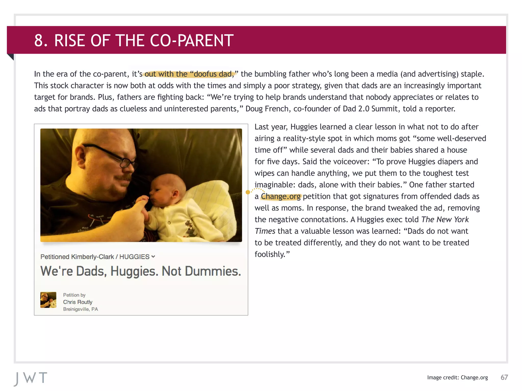 67
8. RISE OF THE CO-PARENT
In the era of the co-parent, it’s out with the “doofus dad,” the bumbling father who’s long been a media (and advertising) staple.
This stock character is now both at odds with the times and simply a poor strategy, given that dads are an increasingly important
target for brands. Plus, fathers are fighting back: “We’re trying to help brands understand that nobody appreciates or relates to
ads that portray dads as clueless and uninterested parents,” Doug French, co-founder of Dad 2.0 Summit, told a reporter.
Last year, Huggies learned a clear lesson in what not to do after
airing a reality-style spot in which moms got “some well-deserved
time off” while several dads and their babies shared a house
for five days. Said the voiceover: “To prove Huggies diapers and
wipes can handle anything, we put them to the toughest test
imaginable: dads, alone with their babies.” One father started
a Change.org petition that got signatures from offended dads as
well as moms. In response, the brand tweaked the ad, removing
the negative connotations. A Huggies exec told The New York
Times that a valuable lesson was learned: “Dads do not want
to be treated differently, and they do not want to be treated
foolishly.”
Image credit: Change.org
 