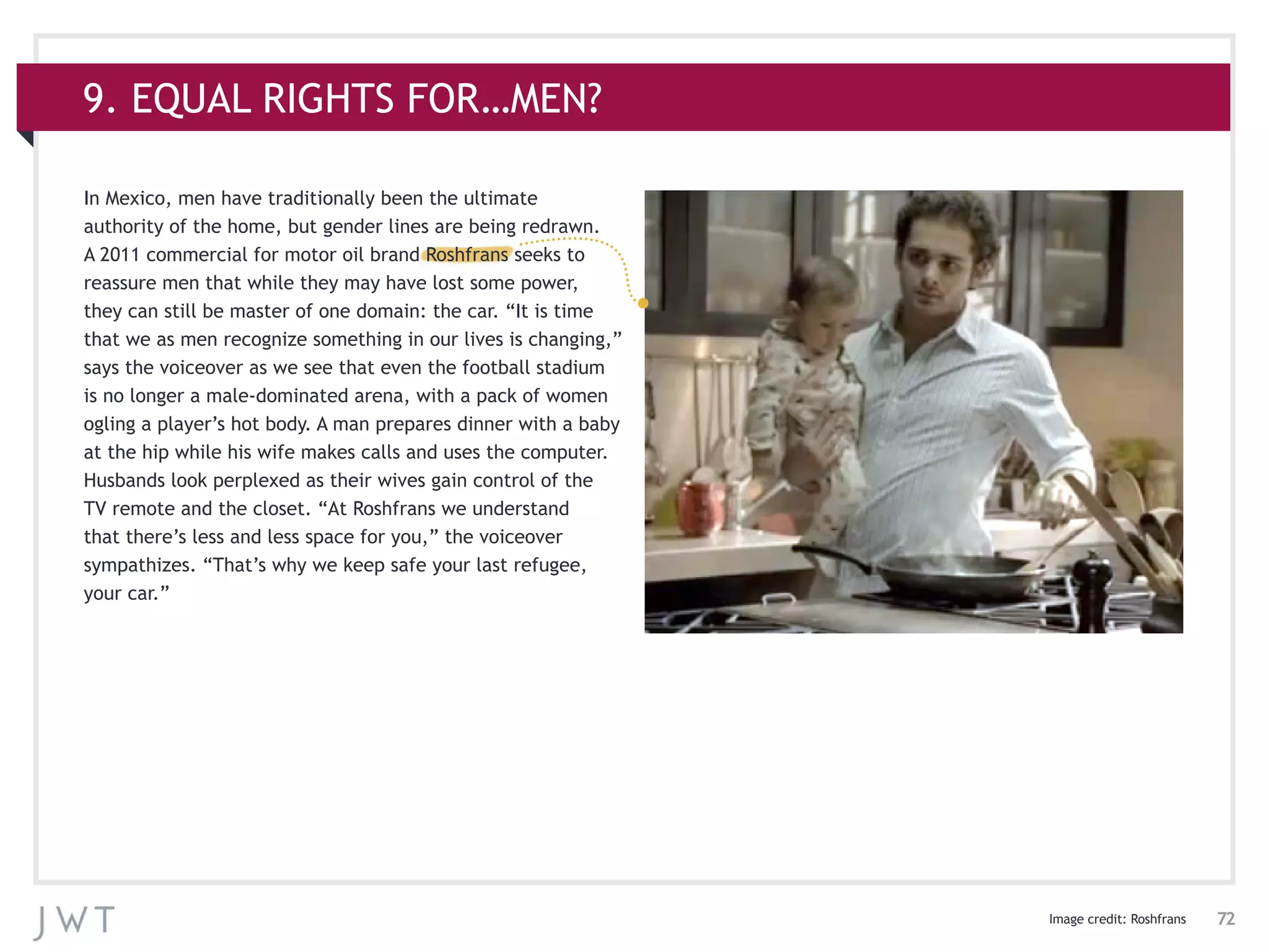 72
In Mexico, men have traditionally been the ultimate
authority of the home, but gender lines are being redrawn.
A 2011 commercial for motor oil brand Roshfrans seeks to
reassure men that while they may have lost some power,
they can still be master of one domain: the car. “It is time
that we as men recognize something in our lives is changing,”
says the voiceover as we see that even the football stadium
is no longer a male-dominated arena, with a pack of women
ogling a player’s hot body. A man prepares dinner with a baby
at the hip while his wife makes calls and uses the computer.
Husbands look perplexed as their wives gain control of the
TV remote and the closet. “At Roshfrans we understand
that there’s less and less space for you,” the voiceover
sympathizes. “That’s why we keep safe your last refugee,
your car.”
Image credit: Roshfrans
9. EQUAL RIGHTS FOR…MEN?
 