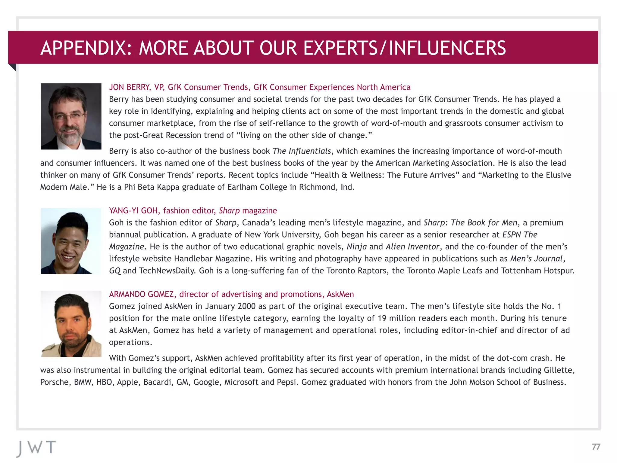 77
APPENDIX: MORE ABOUT OUR EXPERTS/INFLUENCERS
JON BERRY, VP, GfK Consumer Trends, GfK Consumer Experiences North America
Berry has been studying consumer and societal trends for the past two decades for GfK Consumer Trends. He has played a
key role in identifying, explaining and helping clients act on some of the most important trends in the domestic and global
consumer marketplace, from the rise of self-reliance to the growth of word-of-mouth and grassroots consumer activism to
the post-Great Recession trend of “living on the other side of change.”
Berry is also co-author of the business book The Influentials, which examines the increasing importance of word-of-mouth
and consumer influencers. It was named one of the best business books of the year by the American Marketing Association. He is also the lead
thinker on many of GfK Consumer Trends’ reports. Recent topics include “Health & Wellness: The Future Arrives” and “Marketing to the Elusive
Modern Male.” He is a Phi Beta Kappa graduate of Earlham College in Richmond, Ind.
YANG-YI GOH, fashion editor, Sharp magazine
Goh is the fashion editor of Sharp, Canada’s leading men’s lifestyle magazine, and Sharp: The Book for Men, a premium
biannual publication. A graduate of New York University, Goh began his career as a senior researcher at ESPN The
Magazine. He is the author of two educational graphic novels, Ninja and Alien Inventor, and the co-founder of the men’s
lifestyle website Handlebar Magazine. His writing and photography have appeared in publications such as Men’s Journal,
GQ and TechNewsDaily. Goh is a long-suffering fan of the Toronto Raptors, the Toronto Maple Leafs and Tottenham Hotspur.
ARMANDO GOMEZ, director of advertising and promotions, AskMen
Gomez joined AskMen in January 2000 as part of the original executive team. The men’s lifestyle site holds the No. 1
position for the male online lifestyle category, earning the loyalty of 19 million readers each month. During his tenure
at AskMen, Gomez has held a variety of management and operational roles, including editor-in-chief and director of ad
operations.
With Gomez’s support, AskMen achieved profitability after its first year of operation, in the midst of the dot-com crash. He
was also instrumental in building the original editorial team. Gomez has secured accounts with premium international brands including Gillette,
Porsche, BMW, HBO, Apple, Bacardi, GM, Google, Microsoft and Pepsi. Gomez graduated with honors from the John Molson School of Business.
 