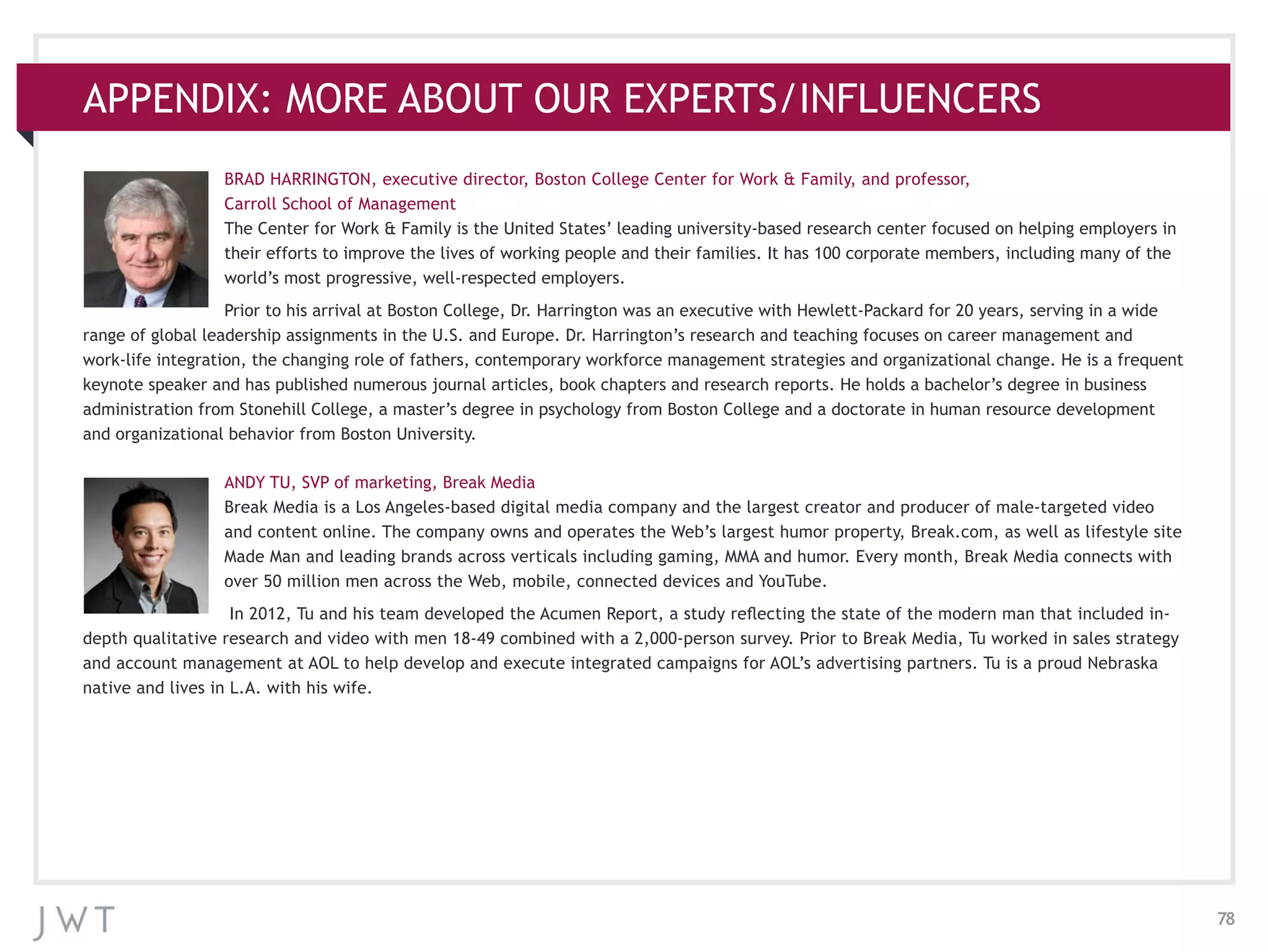 78
APPENDIX: MORE ABOUT OUR EXPERTS/INFLUENCERS
BRAD HARRINGTON, executive director, Boston College Center for Work & Family, and professor,
Carroll School of Management
The Center for Work & Family is the United States’ leading university-based research center focused on helping employers in
their efforts to improve the lives of working people and their families. It has 100 corporate members, including many of the
world’s most progressive, well-respected employers.
Prior to his arrival at Boston College, Dr. Harrington was an executive with Hewlett-Packard for 20 years, serving in a wide
range of global leadership assignments in the U.S. and Europe. Dr. Harrington’s research and teaching focuses on career management and
work-life integration, the changing role of fathers, contemporary workforce management strategies and organizational change. He is a frequent
keynote speaker and has published numerous journal articles, book chapters and research reports. He holds a bachelor’s degree in business
administration from Stonehill College, a master’s degree in psychology from Boston College and a doctorate in human resource development
and organizational behavior from Boston University.
ANDY TU, SVP of marketing, Break Media
Break Media is a Los Angeles-based digital media company and the largest creator and producer of male-targeted video
and content online. The company owns and operates the Web’s largest humor property, Break.com, as well as lifestyle site
Made Man and leading brands across verticals including gaming, MMA and humor. Every month, Break Media connects with
over 50 million men across the Web, mobile, connected devices and YouTube.
In 2012, Tu and his team developed the Acumen Report, a study reflecting the state of the modern man that included in-
depth qualitative research and video with men 18-49 combined with a 2,000-person survey. Prior to Break Media, Tu worked in sales strategy
and account management at AOL to help develop and execute integrated campaigns for AOL’s advertising partners. Tu is a proud Nebraska
native and lives in L.A. with his wife.
 