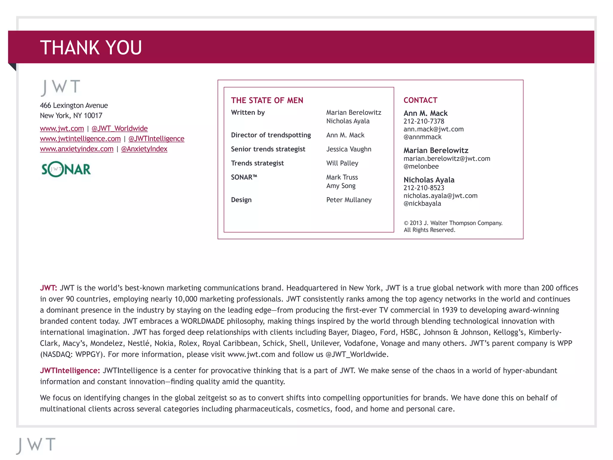 THANK YOU
466 Lexington Avenue
New York, NY 10017
www.jwt.com | @JWT_Worldwide
www.jwtintelligence.com | @JWTIntelligence
www.anxietyindex.com | @AnxietyIndex
Written by	 Marian Berelowitz
	 Nicholas Ayala
Director of trendspotting	 Ann M. Mack
Senior trends strategist	 Jessica Vaughn
Trends strategist	 Will Palley
SONAR™	 Mark Truss
	 Amy Song
Design 	 Peter Mullaney
Ann M. Mack
212-210-7378
ann.mack@jwt.com
@annmmack
Marian Berelowitz
marian.berelowitz@jwt.com
@melonbee
Nicholas Ayala
212-210-8523
nicholas.ayala@jwt.com
@nickbayala
JWT: JWT is the world’s best-known marketing communications brand. Headquartered in New York, JWT is a true global network with more than 200 offices
in over 90 countries, employing nearly 10,000 marketing professionals. JWT consistently ranks among the top agency networks in the world and continues
a dominant presence in the industry by staying on the leading edge—from producing the first-ever TV commercial in 1939 to developing award-winning
branded content today. JWT embraces a WORLDMADE philosophy, making things inspired by the world through blending technological innovation with
international imagination. JWT has forged deep relationships with clients including Bayer, Diageo, Ford, HSBC, Johnson & Johnson, Kellogg’s, Kimberly-
Clark, Macy’s, Mondelez, Nestlé, Nokia, Rolex, Royal Caribbean, Schick, Shell, Unilever, Vodafone, Vonage and many others. JWT’s parent company is WPP
(NASDAQ: WPPGY). For more information, please visit www.jwt.com and follow us @JWT_Worldwide.
JWTIntelligence: JWTIntelligence is a center for provocative thinking that is a part of JWT. We make sense of the chaos in a world of hyper-abundant
information and constant innovation—finding quality amid the quantity.
We focus on identifying changes in the global zeitgeist so as to convert shifts into compelling opportunities for brands. We have done this on behalf of
multinational clients across several categories including pharmaceuticals, cosmetics, food, and home and personal care.
© 2013 J. Walter Thompson Company.
All Rights Reserved.
THE STATE OF MEN CONTACT
 