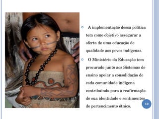 A implementação dessa política tem como objetivo assegurar a oferta de uma educação de qualidade aos povos indígenas. O Ministério da Educação tem procurado junto aos Sistemas de ensino apoiar a consolidação de cada comunidade indígena  contribuindo para a reafirmação de sua identidade e sentimentos de pertencimento étnico. 