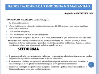     Segundo a SEEDUC/MA 2006 SECRETARIA DE ESTADO DE EDUCAÇÃO No Maranhão existem: Povos indígenas na educação no Maranhão somam 20.000 pessoas e esse número está em progressivo  aumento; 236 escolas indígenas; 577 professores, em sua maioria indígenas; 11.372 alunos indígenas do pré a 1ª a 5ª série, sem contar os que freqüentam a 5ª a 8ª série. De acordo com o censo escolar que é realizado anualmente em todas as aldeias, a união deposita, de forma automática e periódica em conta especifica no Banco do Brasil, os valores relativos ao número de alunos matriculados no referido ano. SEEDUC/MA   É  responsável pela execução escolar indígena, regulamentar administrativamente as escolas indígenas integrando-as como unidades próprias especificas. É responsável também em promover as escolas indígenas recursos humanos, materiais e financeiros para o seu pleno funcionamento para o seu pleno funcionamento.  Promove a formação dos professores indígenas e elabora e pública materiais didáticos e diferenciados para o uso nas escolas indígenas. DADOS DA EDUCAÇÃO INDÍGENA NO MARANHÃO 