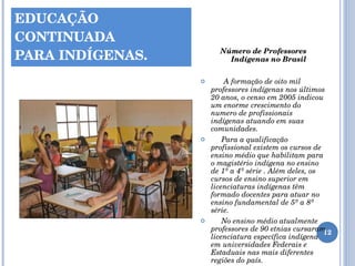 EDUCAÇÃO CONTINUADA  PARA INDÍGENAS. Número de Professores Indígenas no Brasil A formação de oito mil professores indígenas nos últimos 20 anos, o censo em 2005 indicou um enorme crescimento do numero de profissionais indígenas atuando em suas comunidades. Para a qualificação profissional existem os cursos de ensino médio que habilitam para o magistério indígena no ensino de 1ª a 4ª série . Além deles, os cursos de ensino superior em licenciaturas indígenas têm formado docentes para atuar no ensino fundamental de 5ª a 8ª série. No ensino médio atualmente professores de 90 etnias cursaram licenciatura específica indígena em universidades Federais e Estaduais nas mais diferentes regiões do país.  