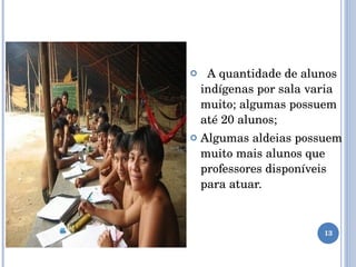 A quantidade de alunos indígenas por sala varia muito; algumas possuem até 20 alunos; Algumas aldeias possuem muito mais alunos que professores disponíveis para atuar. 