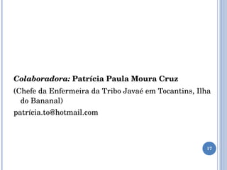 Colaboradora:   Patrícia Paula Moura Cruz  (Chefe da Enfermeira da Tribo Javaé em Tocantins, Ilha do Bananal)  patrícia.to@hotmail.com 