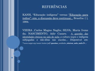 REFERÊNCIAS KANH, “Educação indígena” versus  “Educação para índios”: sim, a discussão deve continuar...   Brasília: [ ], 1994. VIEIRA ,Carlos Magno Naglis; SILVA, Maria Ivone da; NASCIMENTO, Adir Casaro.  A questão das identidades étnicas na sala de aula:  a cultura negra e  indígena subjugadas e não-ditas nas escolas... Disponível em: < www.neppi.org/anais/textos/pdf/ questao _unidades_ etnicas _ sala _ aula   > .  