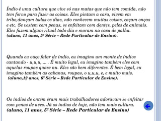 Índio é uma cultura que vive só nas matas que não tem comida, não tem forno para fazer as coisas. Eles pintam a cara, vivem em tribo,dançam todos os dias, não conhecem muitas coisas, caçam onças e etc. Se vestem com penas, se enfeitam com dentes, peles de animais. Eles fazem algum ritual todo dia e moram na casa de palha.  (aluno, 11 anos, 5º Série – Rede Particular de Ensino). Quando eu ouço falar de índio, eu imagino um monte de índios cantando - u,u,u, ... . É muito legal, eu imagino também eles com aquelas roupas quase nu. Eles são bem diferentes. É bem legal, eu imagino também as cabanas, roupas, o u,u,u, e, e muito mais. (aluna,12 anos, 6º Série – Rede Particular de Ensino). Os índios de ontem eram mais trabalhadores adoravam se enfeitar com penas de aves. Já os índios de hoje, não tem mais cultura.  (aluno, 11 anos, 5º Série – Rede Particular de Ensino)  