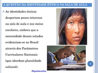 As identidades étnicas despertam pouco interesse na sala de aula e nos meios escolares, embora que a necessidade desses estudos evidenciam-se no Brasil através dos Parâmetros Curriculares Nacionais  (que abordam pluralidade cultural). Depoimentos: A QUESTÃO DA IDENTIDADE ÉTNICA NA SALA DE AULA 
